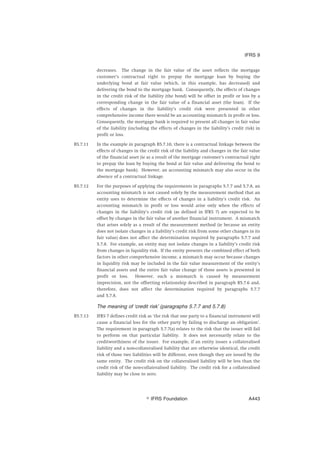 decreases. The change in the fair value of the asset reflects the mortgage
customer’s contractual right to prepay the mortgage loan by buying the
underlying bond at fair value (which, in this example, has decreased) and
delivering the bond to the mortgage bank. Consequently, the effects of changes
in the credit risk of the liability (the bond) will be offset in profit or loss by a
corresponding change in the fair value of a financial asset (the loan). If the
effects of changes in the liability’s credit risk were presented in other
comprehensive income there would be an accounting mismatch in profit or loss.
Consequently, the mortgage bank is required to present all changes in fair value
of the liability (including the effects of changes in the liability’s credit risk) in
profit or loss.
B5.7.11 In the example in paragraph B5.7.10, there is a contractual linkage between the
effects of changes in the credit risk of the liability and changes in the fair value
of the financial asset (ie as a result of the mortgage customer’s contractual right
to prepay the loan by buying the bond at fair value and delivering the bond to
the mortgage bank). However, an accounting mismatch may also occur in the
absence of a contractual linkage.
B5.7.12 For the purposes of applying the requirements in paragraphs 5.7.7 and 5.7.8, an
accounting mismatch is not caused solely by the measurement method that an
entity uses to determine the effects of changes in a liability’s credit risk. An
accounting mismatch in profit or loss would arise only when the effects of
changes in the liability’s credit risk (as defined in IFRS 7) are expected to be
offset by changes in the fair value of another financial instrument. A mismatch
that arises solely as a result of the measurement method (ie because an entity
does not isolate changes in a liability’s credit risk from some other changes in its
fair value) does not affect the determination required by paragraphs 5.7.7 and
5.7.8. For example, an entity may not isolate changes in a liability’s credit risk
from changes in liquidity risk. If the entity presents the combined effect of both
factors in other comprehensive income, a mismatch may occur because changes
in liquidity risk may be included in the fair value measurement of the entity’s
financial assets and the entire fair value change of those assets is presented in
profit or loss. However, such a mismatch is caused by measurement
imprecision, not the offsetting relationship described in paragraph B5.7.6 and,
therefore, does not affect the determination required by paragraphs 5.7.7
and 5.7.8.
The meaning of ‘credit risk’ (paragraphs 5.7.7 and 5.7.8)
B5.7.13 IFRS 7 defines credit risk as ‘the risk that one party to a financial instrument will
cause a financial loss for the other party by failing to discharge an obligation’.
The requirement in paragraph 5.7.7(a) relates to the risk that the issuer will fail
to perform on that particular liability. It does not necessarily relate to the
creditworthiness of the issuer. For example, if an entity issues a collateralised
liability and a non-collateralised liability that are otherwise identical, the credit
risk of those two liabilities will be different, even though they are issued by the
same entity. The credit risk on the collateralised liability will be less than the
credit risk of the non-collateralised liability. The credit risk for a collateralised
liability may be close to zero.
IFRS 9
஽ IFRS Foundation A443
 