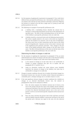 B5.7.14 For the purposes of applying the requirement in paragraph 5.7.7(a), credit risk is
different from asset-specific performance risk. Asset-specific performance risk is
not related to the risk that an entity will fail to discharge a particular obligation
but instead it is related to the risk that a single asset or a group of assets will
perform poorly (or not at all).
B5.7.15 The following are examples of asset-specific performance risk:
(a) a liability with a unit-linking feature whereby the amount due to
investors is contractually determined on the basis of the performance of
specified assets. The effect of that unit-linking feature on the fair value
of the liability is asset-specific performance risk, not credit risk.
(b) a liability issued by a structured entity with the following characteristics.
The entity is legally isolated so the assets in the entity are ring-fenced
solely for the benefit of its investors, even in the event of bankruptcy.
The entity enters into no other transactions and the assets in the entity
cannot be hypothecated. Amounts are due to the entity’s investors only
if the ring-fenced assets generate cash flows. Thus, changes in the fair
value of the liability primarily reflect changes in the fair value of the
assets. The effect of the performance of the assets on the fair value of the
liability is asset-specific performance risk, not credit risk.
Determining the effects of changes in credit risk
B5.7.16 For the purposes of applying the requirement in paragraph 5.7.7(a), an entity
shall determine the amount of change in the fair value of the financial liability
that is attributable to changes in the credit risk of that liability either:
(a) as the amount of change in its fair value that is not attributable to
changes in market conditions that give rise to market risk (see
paragraphs B5.7.17 and B5.7.18); or
(b) using an alternative method the entity believes more faithfully
represents the amount of change in the liability’s fair value that is
attributable to changes in its credit risk.
B5.7.17 Changes in market conditions that give rise to market risk include changes in a
benchmark interest rate, the price of another entity’s financial instrument, a
commodity price, a foreign exchange rate or an index of prices or rates.
B5.7.18 If the only significant relevant changes in market conditions for a liability are
changes in an observed (benchmark) interest rate, the amount in
paragraph B5.7.16(a) can be estimated as follows:
(a) First, the entity computes the liability’s internal rate of return at the
start of the period using the fair value of the liability and the liability’s
contractual cash flows at the start of the period. It deducts from this rate
of return the observed (benchmark) interest rate at the start of the
period, to arrive at an instrument-specific component of the internal rate
of return.
(b) Next, the entity calculates the present value of the cash flows associated
with the liability using the liability’s contractual cash flows at the end of
the period and a discount rate equal to the sum of (i) the observed
IFRS 9
஽ IFRS FoundationA444
 