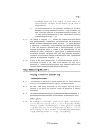 (benchmark) interest rate at the end of the period and (ii) the
instrument-specific component of the internal rate of return as
determined in (a).
(c) The difference between the fair value of the liability at the end of the
period and the amount determined in (b) is the change in fair value that
is not attributable to changes in the observed (benchmark) interest rate.
This is the amount to be presented in other comprehensive income in
accordance with paragraph 5.7.7(a).
B5.7.19 The example in paragraph B5.7.18 assumes that changes in fair value arising
from factors other than changes in the instrument’s credit risk or changes in
observed (benchmark) interest rates are not significant. This method would not
be appropriate if changes in fair value arising from other factors are significant.
In those cases, an entity is required to use an alternative method that more
faithfully measures the effects of changes in the liability’s credit risk (see
paragraph B5.7.16(b)). For example, if the instrument in the example contains
an embedded derivative, the change in fair value of the embedded derivative is
excluded in determining the amount to be presented in other comprehensive
income in accordance with paragraph 5.7.7(a).
B5.7.20 As with all fair value measurements, an entity’s measurement method for
determining the portion of the change in the liability’s fair value that is
attributable to changes in its credit risk must make maximum use of relevant
observable inputs and minimum use of unobservable inputs.
Hedge accounting (Chapter 6)
Hedging instruments (Section 6.2)
Qualifying instruments
B6.2.1 Derivatives that are embedded in hybrid contracts, but that are not separately
accounted for, cannot be designated as separate hedging instruments.
B6.2.2 An entity’s own equity instruments are not financial assets or financial
liabilities of the entity and therefore cannot be designated as hedging
instruments.
B6.2.3 For hedges of foreign currency risk, the foreign currency risk component of a
non-derivative financial instrument is determined in accordance with IAS 21.
Written options
B6.2.4 This Standard does not restrict the circumstances in which a derivative that is
measured at fair value through profit or loss may be designated as a hedging
instrument, except for some written options. A written option does not qualify
as a hedging instrument unless it is designated as an offset to a purchased
option, including one that is embedded in another financial instrument (for
example, a written call option used to hedge a callable liability).
IFRS 9
஽ IFRS Foundation A445
 