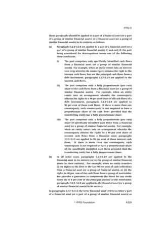 those paragraphs should be applied to a part of a financial asset (or a part
of a group of similar financial assets) or a financial asset (or a group of
similar financial assets) in its entirety, as follows.
(a) Paragraphs 3.2.3–3.2.9 are applied to a part of a financial asset (or a
part of a group of similar financial assets) if, and only if, the part
being considered for derecognition meets one of the following
three conditions.
(i) The part comprises only specifically identified cash flows
from a financial asset (or a group of similar financial
assets). For example, when an entity enters into an interest
rate strip whereby the counterparty obtains the right to the
interest cash flows, but not the principal cash flows from a
debt instrument, paragraphs 3.2.3–3.2.9 are applied to the
interest cash flows.
(ii) The part comprises only a fully proportionate (pro rata)
share of the cash flows from a financial asset (or a group of
similar financial assets). For example, when an entity
enters into an arrangement whereby the counterparty
obtains the rights to a 90 per cent share of all cash flows of a
debt instrument, paragraphs 3.2.3–3.2.9 are applied to
90 per cent of those cash flows. If there is more than one
counterparty, each counterparty is not required to have a
proportionate share of the cash flows provided that the
transferring entity has a fully proportionate share.
(iii) The part comprises only a fully proportionate (pro rata)
share of specifically identified cash flows from a financial
asset (or a group of similar financial assets). For example,
when an entity enters into an arrangement whereby the
counterparty obtains the rights to a 90 per cent share of
interest cash flows from a financial asset, paragraphs
3.2.3–3.2.9 are applied to 90 per cent of those interest cash
flows. If there is more than one counterparty, each
counterparty is not required to have a proportionate share
of the specifically identified cash flows provided that the
transferring entity has a fully proportionate share.
(b) In all other cases, paragraphs 3.2.3–3.2.9 are applied to the
financial asset in its entirety (or to the group of similar financial
assets in their entirety). For example, when an entity transfers
(i) the rights to the first or the last 90 per cent of cash collections
from a financial asset (or a group of financial assets), or (ii) the
rights to 90 per cent of the cash flows from a group of receivables,
but provides a guarantee to compensate the buyer for any credit
losses up to 8 per cent of the principal amount of the receivables,
paragraphs 3.2.3–3.2.9 are applied to the financial asset (or a group
of similar financial assets) in its entirety.
In paragraphs 3.2.3–3.2.12, the term ‘financial asset’ refers to either a part
of a financial asset (or a part of a group of similar financial assets) as
IFRS 9
஽ IFRS Foundation A329
 