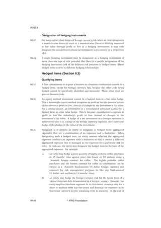 Designation of hedging instruments
B6.2.5 For hedges other than hedges of foreign currency risk, when an entity designates
a non-derivative financial asset or a non-derivative financial liability measured
at fair value through profit or loss as a hedging instrument, it may only
designate the non-derivative financial instrument in its entirety or a proportion
of it.
B6.2.6 A single hedging instrument may be designated as a hedging instrument of
more than one type of risk, provided that there is a specific designation of the
hedging instrument and of the different risk positions as hedged items. Those
hedged items can be in different hedging relationships.
Hedged items (Section 6.3)
Qualifying items
B6.3.1 A firm commitment to acquire a business in a business combination cannot be a
hedged item, except for foreign currency risk, because the other risks being
hedged cannot be specifically identified and measured. Those other risks are
general business risks.
B6.3.2 An equity method investment cannot be a hedged item in a fair value hedge.
This is because the equity method recognises in profit or loss the investor’s share
of the investee’s profit or loss, instead of changes in the investment’s fair value.
For a similar reason, an investment in a consolidated subsidiary cannot be a
hedged item in a fair value hedge. This is because consolidation recognises in
profit or loss the subsidiary’s profit or loss, instead of changes in the
investment’s fair value. A hedge of a net investment in a foreign operation is
different because it is a hedge of the foreign currency exposure, not a fair value
hedge of the change in the value of the investment.
B6.3.3 Paragraph 6.3.4 permits an entity to designate as hedged items aggregated
exposures that are a combination of an exposure and a derivative. When
designating such a hedged item, an entity assesses whether the aggregated
exposure combines an exposure with a derivative so that it creates a different
aggregated exposure that is managed as one exposure for a particular risk (or
risks). In that case, the entity may designate the hedged item on the basis of the
aggregated exposure. For example:
(a) an entity may hedge a given quantity of highly probable coffee purchases
in 15 months’ time against price risk (based on US dollars) using a
15-month futures contract for coffee. The highly probable coffee
purchases and the futures contract for coffee in combination can be
viewed as a 15-month fixed-amount US dollar foreign currency risk
exposure for risk management purposes (ie like any fixed-amount
US dollar cash outflow in 15 months’ time).
(b) an entity may hedge the foreign currency risk for the entire term of a
10-year fixed-rate debt denominated in a foreign currency. However, the
entity requires fixed-rate exposure in its functional currency only for a
short to medium term (say two years) and floating rate exposure in its
functional currency for the remaining term to maturity. At the end of
IFRS 9
஽ IFRS FoundationA446
 