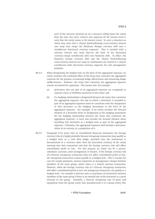 each of the two-year intervals (ie on a two-year rolling basis) the entity
fixes the next two years’ interest rate exposure (if the interest level is
such that the entity wants to fix interest rates). In such a situation an
entity may enter into a 10-year fixed-to-floating cross-currency interest
rate swap that swaps the fixed-rate foreign currency debt into a
variable-rate functional currency exposure. This is overlaid with a
two-year interest rate swap that—on the basis of the functional
currency—swaps variable-rate debt into fixed-rate debt. In effect, the
fixed-rate foreign currency debt and the 10-year fixed-to-floating
cross-currency interest rate swap in combination are viewed as a 10-year
variable-rate debt functional currency exposure for risk management
purposes.
B6.3.4 When designating the hedged item on the basis of the aggregated exposure, an
entity considers the combined effect of the items that constitute the aggregated
exposure for the purpose of assessing hedge effectiveness and measuring hedge
ineffectiveness. However, the items that constitute the aggregated exposure
remain accounted for separately. This means that, for example:
(a) derivatives that are part of an aggregated exposure are recognised as
separate assets or liabilities measured at fair value; and
(b) if a hedging relationship is designated between the items that constitute
the aggregated exposure, the way in which a derivative is included as
part of an aggregated exposure must be consistent with the designation
of that derivative as the hedging instrument at the level of the
aggregated exposure. For example, if an entity excludes the forward
element of a derivative from its designation as the hedging instrument
for the hedging relationship between the items that constitute the
aggregated exposure, it must also exclude the forward element when
including that derivative as a hedged item as part of the aggregated
exposure. Otherwise, the aggregated exposure shall include a derivative,
either in its entirety or a proportion of it.
B6.3.5 Paragraph 6.3.6 states that in consolidated financial statements the foreign
currency risk of a highly probable forecast intragroup transaction may qualify as
a hedged item in a cash flow hedge, provided that the transaction is
denominated in a currency other than the functional currency of the entity
entering into that transaction and that the foreign currency risk will affect
consolidated profit or loss. For this purpose an entity can be a parent,
subsidiary, associate, joint arrangement or branch. If the foreign currency risk
of a forecast intragroup transaction does not affect consolidated profit or loss,
the intragroup transaction cannot qualify as a hedged item. This is usually the
case for royalty payments, interest payments or management charges between
members of the same group, unless there is a related external transaction.
However, when the foreign currency risk of a forecast intragroup transaction
will affect consolidated profit or loss, the intragroup transaction can qualify as a
hedged item. An example is forecast sales or purchases of inventories between
members of the same group if there is an onward sale of the inventory to a party
external to the group. Similarly, a forecast intragroup sale of plant and
equipment from the group entity that manufactured it to a group entity that
IFRS 9
஽ IFRS Foundation A447
 