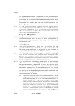 will use the plant and equipment in its operations may affect consolidated profit
or loss. This could occur, for example, because the plant and equipment will be
depreciated by the purchasing entity and the amount initially recognised for the
plant and equipment may change if the forecast intragroup transaction is
denominated in a currency other than the functional currency of the
purchasing entity.
B6.3.6 If a hedge of a forecast intragroup transaction qualifies for hedge accounting,
any gain or loss is recognised in, and taken out of, other comprehensive income
in accordance with paragraph 6.5.11. The relevant period or periods during
which the foreign currency risk of the hedged transaction affects profit or loss is
when it affects consolidated profit or loss.
Designation of hedged items
B6.3.7 A component is a hedged item that is less than the entire item. Consequently, a
component reflects only some of the risks of the item of which it is a part or
reflects the risks only to some extent (for example, when designating a
proportion of an item).
Risk components
B6.3.8 To be eligible for designation as a hedged item, a risk component must be a
separately identifiable component of the financial or the non-financial item, and
the changes in the cash flows or the fair value of the item attributable to
changes in that risk component must be reliably measurable.
B6.3.9 When identifying what risk components qualify for designation as a hedged
item, an entity assesses such risk components within the context of the
particular market structure to which the risk or risks relate and in which the
hedging activity takes place. Such a determination requires an evaluation of the
relevant facts and circumstances, which differ by risk and market.
B6.3.10 When designating risk components as hedged items, an entity considers
whether the risk components are explicitly specified in a contract (contractually
specified risk components) or whether they are implicit in the fair value or the
cash flows of an item of which they are a part (non-contractually specified risk
components). Non-contractually specified risk components can relate to items
that are not a contract (for example, forecast transactions) or contracts that do
not explicitly specify the component (for example, a firm commitment that
includes only one single price instead of a pricing formula that references
different underlyings). For example:
(a) Entity A has a long-term supply contract for natural gas that is priced
using a contractually specified formula that references commodities and
other factors (for example, gas oil, fuel oil and other components such as
transport charges). Entity A hedges the gas oil component in that supply
contract using a gas oil forward contract. Because the gas oil component
is specified by the terms and conditions of the supply contract it is a
contractually specified risk component. Hence, because of the pricing
formula, Entity A concludes that the gas oil price exposure is separately
identifiable. At the same time, there is a market for gas oil forward
contracts. Hence, Entity A concludes that the gas oil price exposure is
IFRS 9
஽ IFRS FoundationA448
 