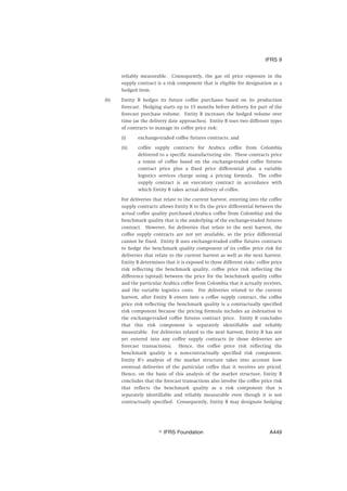 reliably measurable. Consequently, the gas oil price exposure in the
supply contract is a risk component that is eligible for designation as a
hedged item.
(b) Entity B hedges its future coffee purchases based on its production
forecast. Hedging starts up to 15 months before delivery for part of the
forecast purchase volume. Entity B increases the hedged volume over
time (as the delivery date approaches). Entity B uses two different types
of contracts to manage its coffee price risk:
(i) exchange-traded coffee futures contracts; and
(ii) coffee supply contracts for Arabica coffee from Colombia
delivered to a specific manufacturing site. These contracts price
a tonne of coffee based on the exchange-traded coffee futures
contract price plus a fixed price differential plus a variable
logistics services charge using a pricing formula. The coffee
supply contract is an executory contract in accordance with
which Entity B takes actual delivery of coffee.
For deliveries that relate to the current harvest, entering into the coffee
supply contracts allows Entity B to fix the price differential between the
actual coffee quality purchased (Arabica coffee from Colombia) and the
benchmark quality that is the underlying of the exchange-traded futures
contract. However, for deliveries that relate to the next harvest, the
coffee supply contracts are not yet available, so the price differential
cannot be fixed. Entity B uses exchange-traded coffee futures contracts
to hedge the benchmark quality component of its coffee price risk for
deliveries that relate to the current harvest as well as the next harvest.
Entity B determines that it is exposed to three different risks: coffee price
risk reflecting the benchmark quality, coffee price risk reflecting the
difference (spread) between the price for the benchmark quality coffee
and the particular Arabica coffee from Colombia that it actually receives,
and the variable logistics costs. For deliveries related to the current
harvest, after Entity B enters into a coffee supply contract, the coffee
price risk reflecting the benchmark quality is a contractually specified
risk component because the pricing formula includes an indexation to
the exchange-traded coffee futures contract price. Entity B concludes
that this risk component is separately identifiable and reliably
measurable. For deliveries related to the next harvest, Entity B has not
yet entered into any coffee supply contracts (ie those deliveries are
forecast transactions). Hence, the coffee price risk reflecting the
benchmark quality is a non-contractually specified risk component.
Entity B’s analysis of the market structure takes into account how
eventual deliveries of the particular coffee that it receives are priced.
Hence, on the basis of this analysis of the market structure, Entity B
concludes that the forecast transactions also involve the coffee price risk
that reflects the benchmark quality as a risk component that is
separately identifiable and reliably measurable even though it is not
contractually specified. Consequently, Entity B may designate hedging
IFRS 9
஽ IFRS Foundation A449
 