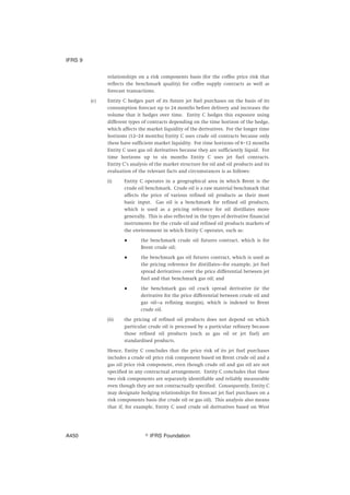 relationships on a risk components basis (for the coffee price risk that
reflects the benchmark quality) for coffee supply contracts as well as
forecast transactions.
(c) Entity C hedges part of its future jet fuel purchases on the basis of its
consumption forecast up to 24 months before delivery and increases the
volume that it hedges over time. Entity C hedges this exposure using
different types of contracts depending on the time horizon of the hedge,
which affects the market liquidity of the derivatives. For the longer time
horizons (12–24 months) Entity C uses crude oil contracts because only
these have sufficient market liquidity. For time horizons of 6–12 months
Entity C uses gas oil derivatives because they are sufficiently liquid. For
time horizons up to six months Entity C uses jet fuel contracts.
Entity C’s analysis of the market structure for oil and oil products and its
evaluation of the relevant facts and circumstances is as follows:
(i) Entity C operates in a geographical area in which Brent is the
crude oil benchmark. Crude oil is a raw material benchmark that
affects the price of various refined oil products as their most
basic input. Gas oil is a benchmark for refined oil products,
which is used as a pricing reference for oil distillates more
generally. This is also reflected in the types of derivative financial
instruments for the crude oil and refined oil products markets of
the environment in which Entity C operates, such as:
● the benchmark crude oil futures contract, which is for
Brent crude oil;
● the benchmark gas oil futures contract, which is used as
the pricing reference for distillates—for example, jet fuel
spread derivatives cover the price differential between jet
fuel and that benchmark gas oil; and
● the benchmark gas oil crack spread derivative (ie the
derivative for the price differential between crude oil and
gas oil—a refining margin), which is indexed to Brent
crude oil.
(ii) the pricing of refined oil products does not depend on which
particular crude oil is processed by a particular refinery because
those refined oil products (such as gas oil or jet fuel) are
standardised products.
Hence, Entity C concludes that the price risk of its jet fuel purchases
includes a crude oil price risk component based on Brent crude oil and a
gas oil price risk component, even though crude oil and gas oil are not
specified in any contractual arrangement. Entity C concludes that these
two risk components are separately identifiable and reliably measurable
even though they are not contractually specified. Consequently, Entity C
may designate hedging relationships for forecast jet fuel purchases on a
risk components basis (for crude oil or gas oil). This analysis also means
that if, for example, Entity C used crude oil derivatives based on West
IFRS 9
஽ IFRS FoundationA450
 