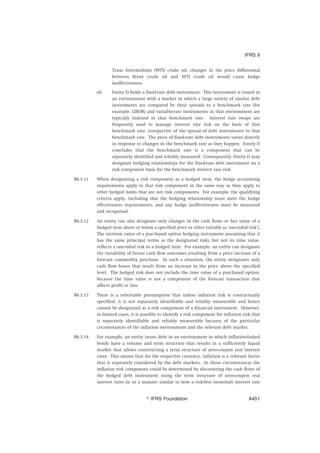 Texas Intermediate (WTI) crude oil, changes in the price differential
between Brent crude oil and WTI crude oil would cause hedge
ineffectiveness.
(d) Entity D holds a fixed-rate debt instrument. This instrument is issued in
an environment with a market in which a large variety of similar debt
instruments are compared by their spreads to a benchmark rate (for
example, LIBOR) and variable-rate instruments in that environment are
typically indexed to that benchmark rate. Interest rate swaps are
frequently used to manage interest rate risk on the basis of that
benchmark rate, irrespective of the spread of debt instruments to that
benchmark rate. The price of fixed-rate debt instruments varies directly
in response to changes in the benchmark rate as they happen. Entity D
concludes that the benchmark rate is a component that can be
separately identified and reliably measured. Consequently, Entity D may
designate hedging relationships for the fixed-rate debt instrument on a
risk component basis for the benchmark interest rate risk.
B6.3.11 When designating a risk component as a hedged item, the hedge accounting
requirements apply to that risk component in the same way as they apply to
other hedged items that are not risk components. For example, the qualifying
criteria apply, including that the hedging relationship must meet the hedge
effectiveness requirements, and any hedge ineffectiveness must be measured
and recognised.
B6.3.12 An entity can also designate only changes in the cash flows or fair value of a
hedged item above or below a specified price or other variable (a ‘one-sided risk’).
The intrinsic value of a purchased option hedging instrument (assuming that it
has the same principal terms as the designated risk), but not its time value,
reflects a one-sided risk in a hedged item. For example, an entity can designate
the variability of future cash flow outcomes resulting from a price increase of a
forecast commodity purchase. In such a situation, the entity designates only
cash flow losses that result from an increase in the price above the specified
level. The hedged risk does not include the time value of a purchased option,
because the time value is not a component of the forecast transaction that
affects profit or loss.
B6.3.13 There is a rebuttable presumption that unless inflation risk is contractually
specified, it is not separately identifiable and reliably measurable and hence
cannot be designated as a risk component of a financial instrument. However,
in limited cases, it is possible to identify a risk component for inflation risk that
is separately identifiable and reliably measurable because of the particular
circumstances of the inflation environment and the relevant debt market.
B6.3.14 For example, an entity issues debt in an environment in which inflation-linked
bonds have a volume and term structure that results in a sufficiently liquid
market that allows constructing a term structure of zero-coupon real interest
rates. This means that for the respective currency, inflation is a relevant factor
that is separately considered by the debt markets. In those circumstances the
inflation risk component could be determined by discounting the cash flows of
the hedged debt instrument using the term structure of zero-coupon real
interest rates (ie in a manner similar to how a risk-free (nominal) interest rate
IFRS 9
஽ IFRS Foundation A451
 