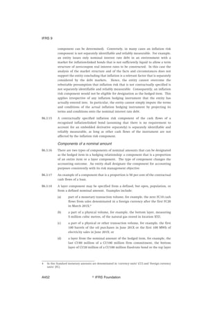 component can be determined). Conversely, in many cases an inflation risk
component is not separately identifiable and reliably measurable. For example,
an entity issues only nominal interest rate debt in an environment with a
market for inflation-linked bonds that is not sufficiently liquid to allow a term
structure of zero-coupon real interest rates to be constructed. In this case the
analysis of the market structure and of the facts and circumstances does not
support the entity concluding that inflation is a relevant factor that is separately
considered by the debt markets. Hence, the entity cannot overcome the
rebuttable presumption that inflation risk that is not contractually specified is
not separately identifiable and reliably measurable. Consequently, an inflation
risk component would not be eligible for designation as the hedged item. This
applies irrespective of any inflation hedging instrument that the entity has
actually entered into. In particular, the entity cannot simply impute the terms
and conditions of the actual inflation hedging instrument by projecting its
terms and conditions onto the nominal interest rate debt.
B6.3.15 A contractually specified inflation risk component of the cash flows of a
recognised inflation-linked bond (assuming that there is no requirement to
account for an embedded derivative separately) is separately identifiable and
reliably measurable, as long as other cash flows of the instrument are not
affected by the inflation risk component.
Components of a nominal amount
B6.3.16 There are two types of components of nominal amounts that can be designated
as the hedged item in a hedging relationship: a component that is a proportion
of an entire item or a layer component. The type of component changes the
accounting outcome. An entity shall designate the component for accounting
purposes consistently with its risk management objective.
B6.3.17 An example of a component that is a proportion is 50 per cent of the contractual
cash flows of a loan.
B6.3.18 A layer component may be specified from a defined, but open, population, or
from a defined nominal amount. Examples include:
(a) part of a monetary transaction volume, for example, the next FC10 cash
flows from sales denominated in a foreign currency after the first FC20
in March 201X;4
(b) a part of a physical volume, for example, the bottom layer, measuring
5 million cubic metres, of the natural gas stored in location XYZ;
(c) a part of a physical or other transaction volume, for example, the first
100 barrels of the oil purchases in June 201X or the first 100 MWh of
electricity sales in June 201X; or
(d) a layer from the nominal amount of the hedged item, for example, the
last CU80 million of a CU100 million firm commitment, the bottom
layer of CU20 million of a CU100 million fixed-rate bond or the top layer
4 In this Standard monetary amounts are denominated in ‘currency units’ (CU) and ‘foreign currency
units’ (FC).
IFRS 9
஽ IFRS FoundationA452
 