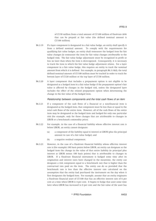 of CU30 million from a total amount of CU100 million of fixed-rate debt
that can be prepaid at fair value (the defined nominal amount is
CU100 million).
B6.3.19 If a layer component is designated in a fair value hedge, an entity shall specify it
from a defined nominal amount. To comply with the requirements for
qualifying fair value hedges, an entity shall remeasure the hedged item for fair
value changes (ie remeasure the item for fair value changes attributable to the
hedged risk). The fair value hedge adjustment must be recognised in profit or
loss no later than when the item is derecognised. Consequently, it is necessary
to track the item to which the fair value hedge adjustment relates. For a layer
component in a fair value hedge, this requires an entity to track the nominal
amount from which it is defined. For example, in paragraph B6.3.18(d), the total
defined nominal amount of CU100 million must be tracked in order to track the
bottom layer of CU20 million or the top layer of CU30 million.
B6.3.20 A layer component that includes a prepayment option is not eligible to be
designated as a hedged item in a fair value hedge if the prepayment option’s fair
value is affected by changes in the hedged risk, unless the designated layer
includes the effect of the related prepayment option when determining the
change in the fair value of the hedged item.
Relationship between components and the total cash flows of an item
B6.3.21 If a component of the cash flows of a financial or a non-financial item is
designated as the hedged item, that component must be less than or equal to the
total cash flows of the entire item. However, all of the cash flows of the entire
item may be designated as the hedged item and hedged for only one particular
risk (for example, only for those changes that are attributable to changes in
LIBOR or a benchmark commodity price).
B6.3.22 For example, in the case of a financial liability whose effective interest rate is
below LIBOR, an entity cannot designate:
(a) a component of the liability equal to interest at LIBOR (plus the principal
amount in case of a fair value hedge); and
(b) a negative residual component.
B6.3.23 However, in the case of a fixed-rate financial liability whose effective interest
rate is (for example) 100 basis points below LIBOR, an entity can designate as the
hedged item the change in the value of that entire liability (ie principal plus
interest at LIBOR minus 100 basis points) that is attributable to changes in
LIBOR. If a fixed-rate financial instrument is hedged some time after its
origination and interest rates have changed in the meantime, the entity can
designate a risk component equal to a benchmark rate that is higher than the
contractual rate paid on the item. The entity can do so provided that the
benchmark rate is less than the effective interest rate calculated on the
assumption that the entity had purchased the instrument on the day when it
first designates the hedged item. For example, assume that an entity originates
a fixed-rate financial asset of CU100 that has an effective interest rate of 6 per
cent at a time when LIBOR is 4 per cent. It begins to hedge that asset some time
later when LIBOR has increased to 8 per cent and the fair value of the asset has
IFRS 9
஽ IFRS Foundation A453
 