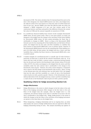 decreased to CU90. The entity calculates that if it had purchased the asset on the
date it first designates the related LIBOR interest rate risk as the hedged item,
the effective yield of the asset based on its then fair value of CU90 would have
been 9.5 per cent. Because LIBOR is less than this effective yield, the entity can
designate a LIBOR component of 8 per cent that consists partly of the
contractual interest cash flows and partly of the difference between the current
fair value (ie CU90) and the amount repayable on maturity (ie CU100).
B6.3.24 If a variable-rate financial liability bears interest of (for example) three-month
LIBOR minus 20 basis points (with a floor at zero basis points), an entity can
designate as the hedged item the change in the cash flows of that entire liability
(ie three-month LIBOR minus 20 basis points—including the floor) that is
attributable to changes in LIBOR. Hence, as long as the three-month LIBOR
forward curve for the remaining life of that liability does not fall below 20 basis
points, the hedged item has the same cash flow variability as a liability that
bears interest at three-month LIBOR with a zero or positive spread. However, if
the three-month LIBOR forward curve for the remaining life of that liability (or a
part of it) falls below 20 basis points, the hedged item has a lower cash flow
variability than a liability that bears interest at three-month LIBOR with a zero
or positive spread.
B6.3.25 A similar example of a non-financial item is a specific type of crude oil from a
particular oil field that is priced off the relevant benchmark crude oil. If an
entity sells that crude oil under a contract using a contractual pricing formula
that sets the price per barrel at the benchmark crude oil price minus CU10 with
a floor of CU15, the entity can designate as the hedged item the entire cash flow
variability under the sales contract that is attributable to the change in the
benchmark crude oil price. However, the entity cannot designate a component
that is equal to the full change in the benchmark crude oil price. Hence, as long
as the forward price (for each delivery) does not fall below CU25, the hedged
item has the same cash flow variability as a crude oil sale at the benchmark
crude oil price (or with a positive spread). However, if the forward price for any
delivery falls below CU25, the hedged item has a lower cash flow variability than
a crude oil sale at the benchmark crude oil price (or with a positive spread).
Qualifying criteria for hedge accounting (Section 6.4)
Hedge effectiveness
B6.4.1 Hedge effectiveness is the extent to which changes in the fair value or the cash
flows of the hedging instrument offset changes in the fair value or the cash
flows of the hedged item (for example, when the hedged item is a risk
component, the relevant change in fair value or cash flows of an item is the one
that is attributable to the hedged risk). Hedge ineffectiveness is the extent to
which the changes in the fair value or the cash flows of the hedging instrument
are greater or less than those on the hedged item.
B6.4.2 When designating a hedging relationship and on an ongoing basis, an entity
shall analyse the sources of hedge ineffectiveness that are expected to affect the
hedging relationship during its term. This analysis (including any updates in
IFRS 9
஽ IFRS FoundationA454
 