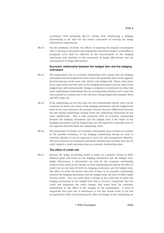 accordance with paragraph B6.5.21 arising from rebalancing a hedging
relationship) is the basis for the entity’s assessment of meeting the hedge
effectiveness requirements.
B6.4.3 For the avoidance of doubt, the effects of replacing the original counterparty
with a clearing counterparty and making the associated changes as described in
paragraph 6.5.6 shall be reflected in the measurement of the hedging
instrument and therefore in the assessment of hedge effectiveness and the
measurement of hedge effectiveness.
Economic relationship between the hedged item and the hedging
instrument
B6.4.4 The requirement that an economic relationship exists means that the hedging
instrument and the hedged item have values that generally move in the opposite
direction because of the same risk, which is the hedged risk. Hence, there must
be an expectation that the value of the hedging instrument and the value of the
hedged item will systematically change in response to movements in either the
same underlying or underlyings that are economically related in such a way that
they respond in a similar way to the risk that is being hedged (for example, Brent
and WTI crude oil).
B6.4.5 If the underlyings are not the same but are economically related, there can be
situations in which the values of the hedging instrument and the hedged item
move in the same direction, for example, because the price differential between
the two related underlyings changes while the underlyings themselves do not
move significantly. That is still consistent with an economic relationship
between the hedging instrument and the hedged item if the values of the
hedging instrument and the hedged item are still expected to typically move in
the opposite direction when the underlyings move.
B6.4.6 The assessment of whether an economic relationship exists includes an analysis
of the possible behaviour of the hedging relationship during its term to
ascertain whether it can be expected to meet the risk management objective.
The mere existence of a statistical correlation between two variables does not, by
itself, support a valid conclusion that an economic relationship exists.
The effect of credit risk
B6.4.7 Because the hedge accounting model is based on a general notion of offset
between gains and losses on the hedging instrument and the hedged item,
hedge effectiveness is determined not only by the economic relationship
between those items (ie the changes in their underlyings) but also by the effect of
credit risk on the value of both the hedging instrument and the hedged item.
The effect of credit risk means that even if there is an economic relationship
between the hedging instrument and the hedged item, the level of offset might
become erratic. This can result from a change in the credit risk of either the
hedging instrument or the hedged item that is of such a magnitude that the
credit risk dominates the value changes that result from the economic
relationship (ie the effect of the changes in the underlyings). A level of
magnitude that gives rise to dominance is one that would result in the loss
(or gain) from credit risk frustrating the effect of changes in the underlyings on
IFRS 9
஽ IFRS Foundation A455
 