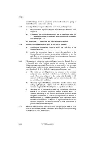 identified in (a) above or, otherwise, a financial asset (or a group of
similar financial assets) in its entirety.
3.2.3 An entity shall derecognise a financial asset when, and only when:
(a) the contractual rights to the cash flows from the financial asset
expire, or
(b) it transfers the financial asset as set out in paragraphs 3.2.4 and
3.2.5 and the transfer qualifies for derecognition in accordance
with paragraph 3.2.6.
(See paragraph 3.1.2 for regular way sales of financial assets.)
3.2.4 An entity transfers a financial asset if, and only if, it either:
(a) transfers the contractual rights to receive the cash flows of the
financial asset, or
(b) retains the contractual rights to receive the cash flows of the
financial asset, but assumes a contractual obligation to pay the
cash flows to one or more recipients in an arrangement that meets
the conditions in paragraph 3.2.5.
3.2.5 When an entity retains the contractual rights to receive the cash flows of
a financial asset (the ‘original asset’), but assumes a contractual
obligation to pay those cash flows to one or more entities (the ‘eventual
recipients’), the entity treats the transaction as a transfer of a financial
asset if, and only if, all of the following three conditions are met.
(a) The entity has no obligation to pay amounts to the eventual
recipients unless it collects equivalent amounts from the original
asset. Short-term advances by the entity with the right of full
recovery of the amount lent plus accrued interest at market rates
do not violate this condition.
(b) The entity is prohibited by the terms of the transfer contract from
selling or pledging the original asset other than as security to the
eventual recipients for the obligation to pay them cash flows.
(c) The entity has an obligation to remit any cash flows it collects on
behalf of the eventual recipients without material delay. In
addition, the entity is not entitled to reinvest such cash flows,
except for investments in cash or cash equivalents (as defined in
IAS 7 Statement of Cash Flows) during the short settlement period
from the collection date to the date of required remittance to the
eventual recipients, and interest earned on such investments is
passed to the eventual recipients.
3.2.6 When an entity transfers a financial asset (see paragraph 3.2.4), it shall
evaluate the extent to which it retains the risks and rewards of ownership
of the financial asset. In this case:
IFRS 9
஽ IFRS FoundationA330
 