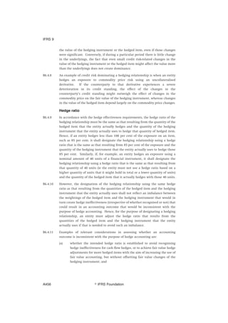 the value of the hedging instrument or the hedged item, even if those changes
were significant. Conversely, if during a particular period there is little change
in the underlyings, the fact that even small credit risk-related changes in the
value of the hedging instrument or the hedged item might affect the value more
than the underlyings does not create dominance.
B6.4.8 An example of credit risk dominating a hedging relationship is when an entity
hedges an exposure to commodity price risk using an uncollateralised
derivative. If the counterparty to that derivative experiences a severe
deterioration in its credit standing, the effect of the changes in the
counterparty’s credit standing might outweigh the effect of changes in the
commodity price on the fair value of the hedging instrument, whereas changes
in the value of the hedged item depend largely on the commodity price changes.
Hedge ratio
B6.4.9 In accordance with the hedge effectiveness requirements, the hedge ratio of the
hedging relationship must be the same as that resulting from the quantity of the
hedged item that the entity actually hedges and the quantity of the hedging
instrument that the entity actually uses to hedge that quantity of hedged item.
Hence, if an entity hedges less than 100 per cent of the exposure on an item,
such as 85 per cent, it shall designate the hedging relationship using a hedge
ratio that is the same as that resulting from 85 per cent of the exposure and the
quantity of the hedging instrument that the entity actually uses to hedge those
85 per cent. Similarly, if, for example, an entity hedges an exposure using a
nominal amount of 40 units of a financial instrument, it shall designate the
hedging relationship using a hedge ratio that is the same as that resulting from
that quantity of 40 units (ie the entity must not use a hedge ratio based on a
higher quantity of units that it might hold in total or a lower quantity of units)
and the quantity of the hedged item that it actually hedges with those 40 units.
B6.4.10 However, the designation of the hedging relationship using the same hedge
ratio as that resulting from the quantities of the hedged item and the hedging
instrument that the entity actually uses shall not reflect an imbalance between
the weightings of the hedged item and the hedging instrument that would in
turn create hedge ineffectiveness (irrespective of whether recognised or not) that
could result in an accounting outcome that would be inconsistent with the
purpose of hedge accounting. Hence, for the purpose of designating a hedging
relationship, an entity must adjust the hedge ratio that results from the
quantities of the hedged item and the hedging instrument that the entity
actually uses if that is needed to avoid such an imbalance.
B6.4.11 Examples of relevant considerations in assessing whether an accounting
outcome is inconsistent with the purpose of hedge accounting are:
(a) whether the intended hedge ratio is established to avoid recognising
hedge ineffectiveness for cash flow hedges, or to achieve fair value hedge
adjustments for more hedged items with the aim of increasing the use of
fair value accounting, but without offsetting fair value changes of the
hedging instrument; and
IFRS 9
஽ IFRS FoundationA456
 