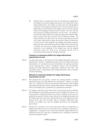 (b) whether there is a commercial reason for the particular weightings of
the hedged item and the hedging instrument, even though that creates
hedge ineffectiveness. For example, an entity enters into and designates
a quantity of the hedging instrument that is not the quantity that it
determined as the best hedge of the hedged item because the standard
volume of the hedging instruments does not allow it to enter into that
exact quantity of hedging instrument (a ‘lot size issue’). An example is
an entity that hedges 100 tonnes of coffee purchases with standard coffee
futures contracts that have a contract size of 37,500 lbs (pounds). The
entity could only use either five or six contracts (equivalent to 85.0 and
102.1 tonnes respectively) to hedge the purchase volume of 100 tonnes.
In that case, the entity designates the hedging relationship using the
hedge ratio that results from the number of coffee futures contracts that
it actually uses, because the hedge ineffectiveness resulting from the
mismatch in the weightings of the hedged item and the hedging
instrument would not result in an accounting outcome that is
inconsistent with the purpose of hedge accounting.
Frequency of assessing whether the hedge effectiveness
requirements are met
B6.4.12 An entity shall assess at the inception of the hedging relationship, and on an
ongoing basis, whether a hedging relationship meets the hedge effectiveness
requirements. At a minimum, an entity shall perform the ongoing assessment
at each reporting date or upon a significant change in the circumstances
affecting the hedge effectiveness requirements, whichever comes first. The
assessment relates to expectations about hedge effectiveness and is therefore
only forward-looking.
Methods for assessing whether the hedge effectiveness
requirements are met
B6.4.13 This Standard does not specify a method for assessing whether a hedging
relationship meets the hedge effectiveness requirements. However, an entity
shall use a method that captures the relevant characteristics of the hedging
relationship including the sources of hedge ineffectiveness. Depending on those
factors, the method can be a qualitative or a quantitative assessment.
B6.4.14 For example, when the critical terms (such as the nominal amount, maturity
and underlying) of the hedging instrument and the hedged item match or are
closely aligned, it might be possible for an entity to conclude on the basis of a
qualitative assessment of those critical terms that the hedging instrument and
the hedged item have values that will generally move in the opposite direction
because of the same risk and hence that an economic relationship exists
between the hedged item and the hedging instrument (see paragraphs
B6.4.4–B6.4.6).
B6.4.15 The fact that a derivative is in or out of the money when it is designated as a
hedging instrument does not in itself mean that a qualitative assessment is
inappropriate. It depends on the circumstances whether hedge ineffectiveness
arising from that fact could have a magnitude that a qualitative assessment
would not adequately capture.
IFRS 9
஽ IFRS Foundation A457
 