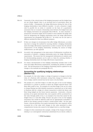 B6.4.16 Conversely, if the critical terms of the hedging instrument and the hedged item
are not closely aligned, there is an increased level of uncertainty about the
extent of offset. Consequently, the hedge effectiveness during the term of the
hedging relationship is more difficult to predict. In such a situation it might
only be possible for an entity to conclude on the basis of a quantitative
assessment that an economic relationship exists between the hedged item and
the hedging instrument (see paragraphs B6.4.4–B6.4.6). In some situations a
quantitative assessment might also be needed to assess whether the hedge ratio
used for designating the hedging relationship meets the hedge effectiveness
requirements (see paragraphs B6.4.9–B6.4.11). An entity can use the same or
different methods for those two different purposes.
B6.4.17 If there are changes in circumstances that affect hedge effectiveness, an entity
may have to change the method for assessing whether a hedging relationship
meets the hedge effectiveness requirements in order to ensure that the relevant
characteristics of the hedging relationship, including the sources of hedge
ineffectiveness, are still captured.
B6.4.18 An entity’s risk management is the main source of information to perform the
assessment of whether a hedging relationship meets the hedge effectiveness
requirements. This means that the management information (or analysis) used
for decision-making purposes can be used as a basis for assessing whether a
hedging relationship meets the hedge effectiveness requirements.
B6.4.19 An entity’s documentation of the hedging relationship includes how it will
assess the hedge effectiveness requirements, including the method or methods
used. The documentation of the hedging relationship shall be updated for any
changes to the methods (see paragraph B6.4.17).
Accounting for qualifying hedging relationships
(Section 6.5)
B6.5.1 An example of a fair value hedge is a hedge of exposure to changes in the fair
value of a fixed-rate debt instrument arising from changes in interest rates.
Such a hedge could be entered into by the issuer or by the holder.
B6.5.2 The purpose of a cash flow hedge is to defer the gain or loss on the hedging
instrument to a period or periods in which the hedged expected future cash
flows affect profit or loss. An example of a cash flow hedge is the use of a swap
to change floating rate debt (whether measured at amortised cost or fair value)
to fixed-rate debt (ie a hedge of a future transaction in which the future cash
flows being hedged are the future interest payments). Conversely, a forecast
purchase of an equity instrument that, once acquired, will be accounted for at
fair value through profit or loss, is an example of an item that cannot be the
hedged item in a cash flow hedge, because any gain or loss on the hedging
instrument that would be deferred could not be appropriately reclassified to
profit or loss during a period in which it would achieve offset. For the same
reason, a forecast purchase of an equity instrument that, once acquired, will be
accounted for at fair value with changes in fair value presented in other
comprehensive income also cannot be the hedged item in a cash flow hedge.
B6.5.3 A hedge of a firm commitment (for example, a hedge of the change in fuel price
relating to an unrecognised contractual commitment by an electric utility to
IFRS 9
஽ IFRS FoundationA458
 