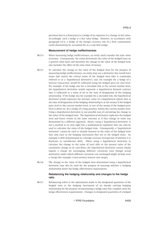 purchase fuel at a fixed price) is a hedge of an exposure to a change in fair value.
Accordingly, such a hedge is a fair value hedge. However, in accordance with
paragraph 6.5.4, a hedge of the foreign currency risk of a firm commitment
could alternatively be accounted for as a cash flow hedge.
Measurement of hedge ineffectiveness
B6.5.4 When measuring hedge ineffectiveness, an entity shall consider the time value
of money. Consequently, the entity determines the value of the hedged item on
a present value basis and therefore the change in the value of the hedged item
also includes the effect of the time value of money.
B6.5.5 To calculate the change in the value of the hedged item for the purpose of
measuring hedge ineffectiveness, an entity may use a derivative that would have
terms that match the critical terms of the hedged item (this is commonly
referred to as a ‘hypothetical derivative’), and, for example for a hedge of a
forecast transaction, would be calibrated using the hedged price (or rate) level.
For example, if the hedge was for a two-sided risk at the current market level,
the hypothetical derivative would represent a hypothetical forward contract
that is calibrated to a value of nil at the time of designation of the hedging
relationship. If the hedge was for example for a one-sided risk, the hypothetical
derivative would represent the intrinsic value of a hypothetical option that at
the time of designation of the hedging relationship is at the money if the hedged
price level is the current market level, or out of the money if the hedged price
level is above (or, for a hedge of a long position, below) the current market level.
Using a hypothetical derivative is one possible way of calculating the change in
the value of the hedged item. The hypothetical derivative replicates the hedged
item and hence results in the same outcome as if that change in value was
determined by a different approach. Hence, using a ‘hypothetical derivative’ is
not a method in its own right but a mathematical expedient that can only be
used to calculate the value of the hedged item. Consequently, a ‘hypothetical
derivative’ cannot be used to include features in the value of the hedged item
that only exist in the hedging instrument (but not in the hedged item). An
example is debt denominated in a foreign currency (irrespective of whether it is
fixed-rate or variable-rate debt). When using a hypothetical derivative to
calculate the change in the value of such debt or the present value of the
cumulative change in its cash flows, the hypothetical derivative cannot simply
impute a charge for exchanging different currencies even though actual
derivatives under which different currencies are exchanged might include such
a charge (for example, cross-currency interest rate swaps).
B6.5.6 The change in the value of the hedged item determined using a hypothetical
derivative may also be used for the purpose of assessing whether a hedging
relationship meets the hedge effectiveness requirements.
Rebalancing the hedging relationship and changes to the hedge
ratio
B6.5.7 Rebalancing refers to the adjustments made to the designated quantities of the
hedged item or the hedging instrument of an already existing hedging
relationship for the purpose of maintaining a hedge ratio that complies with the
hedge effectiveness requirements. Changes to designated quantities of a hedged
IFRS 9
஽ IFRS Foundation A459
 