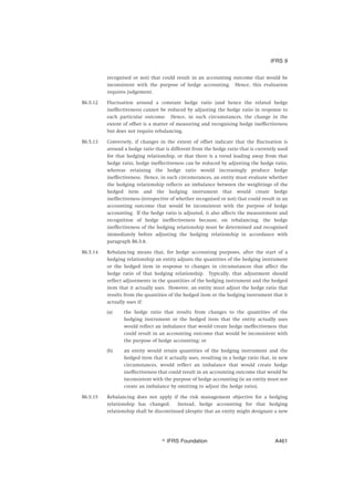 recognised or not) that could result in an accounting outcome that would be
inconsistent with the purpose of hedge accounting. Hence, this evaluation
requires judgement.
B6.5.12 Fluctuation around a constant hedge ratio (and hence the related hedge
ineffectiveness) cannot be reduced by adjusting the hedge ratio in response to
each particular outcome. Hence, in such circumstances, the change in the
extent of offset is a matter of measuring and recognising hedge ineffectiveness
but does not require rebalancing.
B6.5.13 Conversely, if changes in the extent of offset indicate that the fluctuation is
around a hedge ratio that is different from the hedge ratio that is currently used
for that hedging relationship, or that there is a trend leading away from that
hedge ratio, hedge ineffectiveness can be reduced by adjusting the hedge ratio,
whereas retaining the hedge ratio would increasingly produce hedge
ineffectiveness. Hence, in such circumstances, an entity must evaluate whether
the hedging relationship reflects an imbalance between the weightings of the
hedged item and the hedging instrument that would create hedge
ineffectiveness (irrespective of whether recognised or not) that could result in an
accounting outcome that would be inconsistent with the purpose of hedge
accounting. If the hedge ratio is adjusted, it also affects the measurement and
recognition of hedge ineffectiveness because, on rebalancing, the hedge
ineffectiveness of the hedging relationship must be determined and recognised
immediately before adjusting the hedging relationship in accordance with
paragraph B6.5.8.
B6.5.14 Rebalancing means that, for hedge accounting purposes, after the start of a
hedging relationship an entity adjusts the quantities of the hedging instrument
or the hedged item in response to changes in circumstances that affect the
hedge ratio of that hedging relationship. Typically, that adjustment should
reflect adjustments in the quantities of the hedging instrument and the hedged
item that it actually uses. However, an entity must adjust the hedge ratio that
results from the quantities of the hedged item or the hedging instrument that it
actually uses if:
(a) the hedge ratio that results from changes to the quantities of the
hedging instrument or the hedged item that the entity actually uses
would reflect an imbalance that would create hedge ineffectiveness that
could result in an accounting outcome that would be inconsistent with
the purpose of hedge accounting; or
(b) an entity would retain quantities of the hedging instrument and the
hedged item that it actually uses, resulting in a hedge ratio that, in new
circumstances, would reflect an imbalance that would create hedge
ineffectiveness that could result in an accounting outcome that would be
inconsistent with the purpose of hedge accounting (ie an entity must not
create an imbalance by omitting to adjust the hedge ratio).
B6.5.15 Rebalancing does not apply if the risk management objective for a hedging
relationship has changed. Instead, hedge accounting for that hedging
relationship shall be discontinued (despite that an entity might designate a new
IFRS 9
஽ IFRS Foundation A461
 