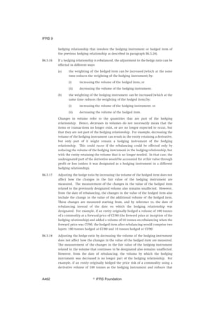 hedging relationship that involves the hedging instrument or hedged item of
the previous hedging relationship as described in paragraph B6.5.28).
B6.5.16 If a hedging relationship is rebalanced, the adjustment to the hedge ratio can be
effected in different ways:
(a) the weighting of the hedged item can be increased (which at the same
time reduces the weighting of the hedging instrument) by:
(i) increasing the volume of the hedged item; or
(ii) decreasing the volume of the hedging instrument.
(b) the weighting of the hedging instrument can be increased (which at the
same time reduces the weighting of the hedged item) by:
(i) increasing the volume of the hedging instrument; or
(ii) decreasing the volume of the hedged item.
Changes in volume refer to the quantities that are part of the hedging
relationship. Hence, decreases in volumes do not necessarily mean that the
items or transactions no longer exist, or are no longer expected to occur, but
that they are not part of the hedging relationship. For example, decreasing the
volume of the hedging instrument can result in the entity retaining a derivative,
but only part of it might remain a hedging instrument of the hedging
relationship. This could occur if the rebalancing could be effected only by
reducing the volume of the hedging instrument in the hedging relationship, but
with the entity retaining the volume that is no longer needed. In that case, the
undesignated part of the derivative would be accounted for at fair value through
profit or loss (unless it was designated as a hedging instrument in a different
hedging relationship).
B6.5.17 Adjusting the hedge ratio by increasing the volume of the hedged item does not
affect how the changes in the fair value of the hedging instrument are
measured. The measurement of the changes in the value of the hedged item
related to the previously designated volume also remains unaffected. However,
from the date of rebalancing, the changes in the value of the hedged item also
include the change in the value of the additional volume of the hedged item.
These changes are measured starting from, and by reference to, the date of
rebalancing instead of the date on which the hedging relationship was
designated. For example, if an entity originally hedged a volume of 100 tonnes
of a commodity at a forward price of CU80 (the forward price at inception of the
hedging relationship) and added a volume of 10 tonnes on rebalancing when the
forward price was CU90, the hedged item after rebalancing would comprise two
layers: 100 tonnes hedged at CU80 and 10 tonnes hedged at CU90.
B6.5.18 Adjusting the hedge ratio by decreasing the volume of the hedging instrument
does not affect how the changes in the value of the hedged item are measured.
The measurement of the changes in the fair value of the hedging instrument
related to the volume that continues to be designated also remains unaffected.
However, from the date of rebalancing, the volume by which the hedging
instrument was decreased is no longer part of the hedging relationship. For
example, if an entity originally hedged the price risk of a commodity using a
derivative volume of 100 tonnes as the hedging instrument and reduces that
IFRS 9
஽ IFRS FoundationA462
 