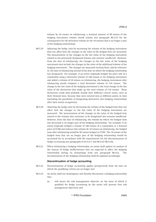 volume by 10 tonnes on rebalancing, a nominal amount of 90 tonnes of the
hedging instrument volume would remain (see paragraph B6.5.16 for the
consequences for the derivative volume (ie the 10 tonnes) that is no longer a part
of the hedging relationship).
B6.5.19 Adjusting the hedge ratio by increasing the volume of the hedging instrument
does not affect how the changes in the value of the hedged item are measured.
The measurement of the changes in the fair value of the hedging instrument
related to the previously designated volume also remains unaffected. However,
from the date of rebalancing, the changes in the fair value of the hedging
instrument also include the changes in the value of the additional volume of the
hedging instrument. The changes are measured starting from, and by reference
to, the date of rebalancing instead of the date on which the hedging relationship
was designated. For example, if an entity originally hedged the price risk of a
commodity using a derivative volume of 100 tonnes as the hedging instrument
and added a volume of 10 tonnes on rebalancing, the hedging instrument after
rebalancing would comprise a total derivative volume of 110 tonnes. The
change in the fair value of the hedging instrument is the total change in the fair
value of the derivatives that make up the total volume of 110 tonnes. These
derivatives could (and probably would) have different critical terms, such as
their forward rates, because they were entered into at different points in time
(including the possibility of designating derivatives into hedging relationships
after their initial recognition).
B6.5.20 Adjusting the hedge ratio by decreasing the volume of the hedged item does not
affect how the changes in the fair value of the hedging instrument are
measured. The measurement of the changes in the value of the hedged item
related to the volume that continues to be designated also remains unaffected.
However, from the date of rebalancing, the volume by which the hedged item
was decreased is no longer part of the hedging relationship. For example, if an
entity originally hedged a volume of 100 tonnes of a commodity at a forward
price of CU80 and reduces that volume by 10 tonnes on rebalancing, the hedged
item after rebalancing would be 90 tonnes hedged at CU80. The 10 tonnes of the
hedged item that are no longer part of the hedging relationship would be
accounted for in accordance with the requirements for the discontinuation of
hedge accounting (see paragraphs 6.5.6–6.5.7 and B6.5.22–B6.5.28).
B6.5.21 When rebalancing a hedging relationship, an entity shall update its analysis of
the sources of hedge ineffectiveness that are expected to affect the hedging
relationship during its (remaining) term (see paragraph B6.4.2). The
documentation of the hedging relationship shall be updated accordingly.
Discontinuation of hedge accounting
B6.5.22 Discontinuation of hedge accounting applies prospectively from the date on
which the qualifying criteria are no longer met.
B6.5.23 An entity shall not de-designate and thereby discontinue a hedging relationship
that:
(a) still meets the risk management objective on the basis of which it
qualified for hedge accounting (ie the entity still pursues that risk
management objective); and
IFRS 9
஽ IFRS Foundation A463
 
