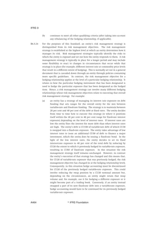 (b) continues to meet all other qualifying criteria (after taking into account
any rebalancing of the hedging relationship, if applicable).
B6.5.24 For the purposes of this Standard, an entity’s risk management strategy is
distinguished from its risk management objectives. The risk management
strategy is established at the highest level at which an entity determines how it
manages its risk. Risk management strategies typically identify the risks to
which the entity is exposed and set out how the entity responds to them. A risk
management strategy is typically in place for a longer period and may include
some flexibility to react to changes in circumstances that occur while that
strategy is in place (for example, different interest rate or commodity price levels
that result in a different extent of hedging). This is normally set out in a general
document that is cascaded down through an entity through policies containing
more specific guidelines. In contrast, the risk management objective for a
hedging relationship applies at the level of a particular hedging relationship. It
relates to how the particular hedging instrument that has been designated is
used to hedge the particular exposure that has been designated as the hedged
item. Hence, a risk management strategy can involve many different hedging
relationships whose risk management objectives relate to executing that overall
risk management strategy. For example:
(a) an entity has a strategy of managing its interest rate exposure on debt
funding that sets ranges for the overall entity for the mix between
variable-rate and fixed-rate funding. The strategy is to maintain between
20 per cent and 40 per cent of the debt at fixed rates. The entity decides
from time to time how to execute this strategy (ie where it positions
itself within the 20 per cent to 40 per cent range for fixed-rate interest
exposure) depending on the level of interest rates. If interest rates are
low the entity fixes the interest for more debt than when interest rates
are high. The entity’s debt is CU100 of variable-rate debt of which CU30
is swapped into a fixed-rate exposure. The entity takes advantage of low
interest rates to issue an additional CU50 of debt to finance a major
investment, which the entity does by issuing a fixed-rate bond. In the
light of the low interest rates, the entity decides to set its fixed
interest-rate exposure to 40 per cent of the total debt by reducing by
CU20 the extent to which it previously hedged its variable-rate exposure,
resulting in CU60 of fixed-rate exposure. In this situation the risk
management strategy itself remains unchanged. However, in contrast
the entity’s execution of that strategy has changed and this means that,
for CU20 of variable-rate exposure that was previously hedged, the risk
management objective has changed (ie at the hedging relationship level).
Consequently, in this situation hedge accounting must be discontinued
for CU20 of the previously hedged variable-rate exposure. This could
involve reducing the swap position by a CU20 nominal amount but,
depending on the circumstances, an entity might retain that swap
volume and, for example, use it for hedging a different exposure or it
might become part of a trading book. Conversely, if an entity instead
swapped a part of its new fixed-rate debt into a variable-rate exposure,
hedge accounting would have to be continued for its previously hedged
variable-rate exposure.
IFRS 9
஽ IFRS FoundationA464
 