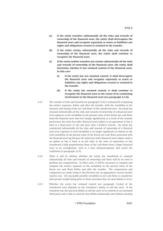 (a) if the entity transfers substantially all the risks and rewards of
ownership of the financial asset, the entity shall derecognise the
financial asset and recognise separately as assets or liabilities any
rights and obligations created or retained in the transfer.
(b) if the entity retains substantially all the risks and rewards of
ownership of the financial asset, the entity shall continue to
recognise the financial asset.
(c) if the entity neither transfers nor retains substantially all the risks
and rewards of ownership of the financial asset, the entity shall
determine whether it has retained control of the financial asset.
In this case:
(i) if the entity has not retained control, it shall derecognise
the financial asset and recognise separately as assets or
liabilities any rights and obligations created or retained in
the transfer.
(ii) if the entity has retained control, it shall continue to
recognise the financial asset to the extent of its continuing
involvement in the financial asset (see paragraph 3.2.16).
3.2.7 The transfer of risks and rewards (see paragraph 3.2.6) is evaluated by comparing
the entity’s exposure, before and after the transfer, with the variability in the
amounts and timing of the net cash flows of the transferred asset. An entity has
retained substantially all the risks and rewards of ownership of a financial asset
if its exposure to the variability in the present value of the future net cash flows
from the financial asset does not change significantly as a result of the transfer
(eg because the entity has sold a financial asset subject to an agreement to buy it
back at a fixed price or the sale price plus a lender’s return). An entity has
transferred substantially all the risks and rewards of ownership of a financial
asset if its exposure to such variability is no longer significant in relation to the
total variability in the present value of the future net cash flows associated with
the financial asset (eg because the entity has sold a financial asset subject only to
an option to buy it back at its fair value at the time of repurchase or has
transferred a fully proportionate share of the cash flows from a larger financial
asset in an arrangement, such as a loan sub-participation, that meets the
conditions in paragraph 3.2.5).
3.2.8 Often it will be obvious whether the entity has transferred or retained
substantially all risks and rewards of ownership and there will be no need to
perform any computations. In other cases, it will be necessary to compute and
compare the entity’s exposure to the variability in the present value of the
future net cash flows before and after the transfer. The computation and
comparison are made using as the discount rate an appropriate current market
interest rate. All reasonably possible variability in net cash flows is considered,
with greater weight being given to those outcomes that are more likely to occur.
3.2.9 Whether the entity has retained control (see paragraph 3.2.6(c)) of the
transferred asset depends on the transferee’s ability to sell the asset. If the
transferee has the practical ability to sell the asset in its entirety to an unrelated
third party and is able to exercise that ability unilaterally and without needing
IFRS 9
஽ IFRS Foundation A331
 