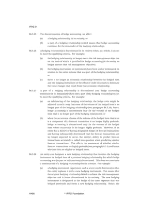 B6.5.25 The discontinuation of hedge accounting can affect:
(a) a hedging relationship in its entirety; or
(b) a part of a hedging relationship (which means that hedge accounting
continues for the remainder of the hedging relationship).
B6.5.26 A hedging relationship is discontinued in its entirety when, as a whole, it ceases
to meet the qualifying criteria. For example:
(a) the hedging relationship no longer meets the risk management objective
on the basis of which it qualified for hedge accounting (ie the entity no
longer pursues that risk management objective);
(b) the hedging instrument or instruments have been sold or terminated (in
relation to the entire volume that was part of the hedging relationship);
or
(c) there is no longer an economic relationship between the hedged item
and the hedging instrument or the effect of credit risk starts to dominate
the value changes that result from that economic relationship.
B6.5.27 A part of a hedging relationship is discontinued (and hedge accounting
continues for its remainder) when only a part of the hedging relationship ceases
to meet the qualifying criteria. For example:
(a) on rebalancing of the hedging relationship, the hedge ratio might be
adjusted in such a way that some of the volume of the hedged item is no
longer part of the hedging relationship (see paragraph B6.5.20); hence,
hedge accounting is discontinued only for the volume of the hedged
item that is no longer part of the hedging relationship; or
(b) when the occurrence of some of the volume of the hedged item that is (or
is a component of) a forecast transaction is no longer highly probable,
hedge accounting is discontinued only for the volume of the hedged
item whose occurrence is no longer highly probable. However, if an
entity has a history of having designated hedges of forecast transactions
and having subsequently determined that the forecast transactions are
no longer expected to occur, the entity’s ability to predict forecast
transactions accurately is called into question when predicting similar
forecast transactions. This affects the assessment of whether similar
forecast transactions are highly probable (see paragraph 6.3.3) and hence
whether they are eligible as hedged items.
B6.5.28 An entity can designate a new hedging relationship that involves the hedging
instrument or hedged item of a previous hedging relationship for which hedge
accounting was (in part or in its entirety) discontinued. This does not constitute
a continuation of a hedging relationship but is a restart. For example:
(a) a hedging instrument experiences such a severe credit deterioration that
the entity replaces it with a new hedging instrument. This means that
the original hedging relationship failed to achieve the risk management
objective and is hence discontinued in its entirety. The new hedging
instrument is designated as the hedge of the same exposure that was
hedged previously and forms a new hedging relationship. Hence, the
IFRS 9
஽ IFRS FoundationA466
 