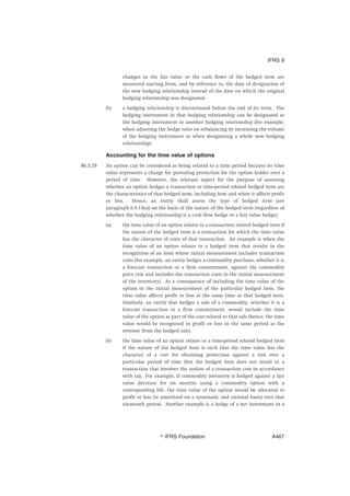 changes in the fair value or the cash flows of the hedged item are
measured starting from, and by reference to, the date of designation of
the new hedging relationship instead of the date on which the original
hedging relationship was designated.
(b) a hedging relationship is discontinued before the end of its term. The
hedging instrument in that hedging relationship can be designated as
the hedging instrument in another hedging relationship (for example,
when adjusting the hedge ratio on rebalancing by increasing the volume
of the hedging instrument or when designating a whole new hedging
relationship).
Accounting for the time value of options
B6.5.29 An option can be considered as being related to a time period because its time
value represents a charge for providing protection for the option holder over a
period of time. However, the relevant aspect for the purpose of assessing
whether an option hedges a transaction or time-period related hedged item are
the characteristics of that hedged item, including how and when it affects profit
or loss. Hence, an entity shall assess the type of hedged item (see
paragraph 6.5.15(a)) on the basis of the nature of the hedged item (regardless of
whether the hedging relationship is a cash flow hedge or a fair value hedge):
(a) the time value of an option relates to a transaction related hedged item if
the nature of the hedged item is a transaction for which the time value
has the character of costs of that transaction. An example is when the
time value of an option relates to a hedged item that results in the
recognition of an item whose initial measurement includes transaction
costs (for example, an entity hedges a commodity purchase, whether it is
a forecast transaction or a firm commitment, against the commodity
price risk and includes the transaction costs in the initial measurement
of the inventory). As a consequence of including the time value of the
option in the initial measurement of the particular hedged item, the
time value affects profit or loss at the same time as that hedged item.
Similarly, an entity that hedges a sale of a commodity, whether it is a
forecast transaction or a firm commitment, would include the time
value of the option as part of the cost related to that sale (hence, the time
value would be recognised in profit or loss in the same period as the
revenue from the hedged sale).
(b) the time value of an option relates to a time-period related hedged item
if the nature of the hedged item is such that the time value has the
character of a cost for obtaining protection against a risk over a
particular period of time (but the hedged item does not result in a
transaction that involves the notion of a transaction cost in accordance
with (a)). For example, if commodity inventory is hedged against a fair
value decrease for six months using a commodity option with a
corresponding life, the time value of the option would be allocated to
profit or loss (ie amortised on a systematic and rational basis) over that
six-month period. Another example is a hedge of a net investment in a
IFRS 9
஽ IFRS Foundation A467
 