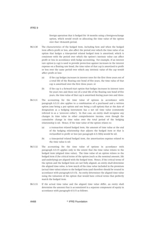 foreign operation that is hedged for 18 months using a foreign-exchange
option, which would result in allocating the time value of the option
over that 18-month period.
B6.5.30 The characteristics of the hedged item, including how and when the hedged
item affects profit or loss, also affect the period over which the time value of an
option that hedges a time-period related hedged item is amortised, which is
consistent with the period over which the option’s intrinsic value can affect
profit or loss in accordance with hedge accounting. For example, if an interest
rate option (a cap) is used to provide protection against increases in the interest
expense on a floating rate bond, the time value of that cap is amortised to profit
or loss over the same period over which any intrinsic value of the cap would
affect profit or loss:
(a) if the cap hedges increases in interest rates for the first three years out of
a total life of the floating rate bond of five years, the time value of that
cap is amortised over the first three years; or
(b) if the cap is a forward start option that hedges increases in interest rates
for years two and three out of a total life of the floating rate bond of five
years, the time value of that cap is amortised during years two and three.
B6.5.31 The accounting for the time value of options in accordance with
paragraph 6.5.15 also applies to a combination of a purchased and a written
option (one being a put option and one being a call option) that at the date of
designation as a hedging instrument has a net nil time value (commonly
referred to as a ‘zero-cost collar’). In that case, an entity shall recognise any
changes in time value in other comprehensive income, even though the
cumulative change in time value over the total period of the hedging
relationship is nil. Hence, if the time value of the option relates to:
(a) a transaction related hedged item, the amount of time value at the end
of the hedging relationship that adjusts the hedged item or that is
reclassified to profit or loss (see paragraph 6.5.15(b)) would be nil.
(b) a time-period related hedged item, the amortisation expense related to
the time value is nil.
B6.5.32 The accounting for the time value of options in accordance with
paragraph 6.5.15 applies only to the extent that the time value relates to the
hedged item (aligned time value). The time value of an option relates to the
hedged item if the critical terms of the option (such as the nominal amount, life
and underlying) are aligned with the hedged item. Hence, if the critical terms of
the option and the hedged item are not fully aligned, an entity shall determine
the aligned time value, ie how much of the time value included in the premium
(actual time value) relates to the hedged item (and therefore should be treated in
accordance with paragraph 6.5.15). An entity determines the aligned time value
using the valuation of the option that would have critical terms that perfectly
match the hedged item.
B6.5.33 If the actual time value and the aligned time value differ, an entity shall
determine the amount that is accumulated in a separate component of equity in
accordance with paragraph 6.5.15 as follows:
IFRS 9
஽ IFRS FoundationA468
 
