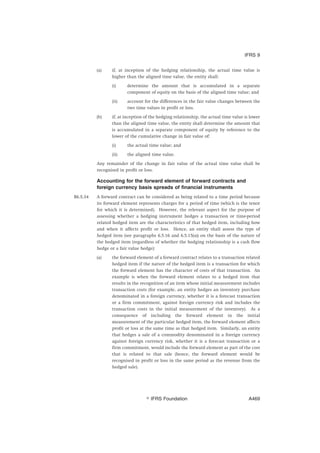 (a) if, at inception of the hedging relationship, the actual time value is
higher than the aligned time value, the entity shall:
(i) determine the amount that is accumulated in a separate
component of equity on the basis of the aligned time value; and
(ii) account for the differences in the fair value changes between the
two time values in profit or loss.
(b) if, at inception of the hedging relationship, the actual time value is lower
than the aligned time value, the entity shall determine the amount that
is accumulated in a separate component of equity by reference to the
lower of the cumulative change in fair value of:
(i) the actual time value; and
(ii) the aligned time value.
Any remainder of the change in fair value of the actual time value shall be
recognised in profit or loss.
Accounting for the forward element of forward contracts and
foreign currency basis spreads of financial instruments
B6.5.34 A forward contract can be considered as being related to a time period because
its forward element represents charges for a period of time (which is the tenor
for which it is determined). However, the relevant aspect for the purpose of
assessing whether a hedging instrument hedges a transaction or time-period
related hedged item are the characteristics of that hedged item, including how
and when it affects profit or loss. Hence, an entity shall assess the type of
hedged item (see paragraphs 6.5.16 and 6.5.15(a)) on the basis of the nature of
the hedged item (regardless of whether the hedging relationship is a cash flow
hedge or a fair value hedge):
(a) the forward element of a forward contract relates to a transaction related
hedged item if the nature of the hedged item is a transaction for which
the forward element has the character of costs of that transaction. An
example is when the forward element relates to a hedged item that
results in the recognition of an item whose initial measurement includes
transaction costs (for example, an entity hedges an inventory purchase
denominated in a foreign currency, whether it is a forecast transaction
or a firm commitment, against foreign currency risk and includes the
transaction costs in the initial measurement of the inventory). As a
consequence of including the forward element in the initial
measurement of the particular hedged item, the forward element affects
profit or loss at the same time as that hedged item. Similarly, an entity
that hedges a sale of a commodity denominated in a foreign currency
against foreign currency risk, whether it is a forecast transaction or a
firm commitment, would include the forward element as part of the cost
that is related to that sale (hence, the forward element would be
recognised in profit or loss in the same period as the revenue from the
hedged sale).
IFRS 9
஽ IFRS Foundation A469
 