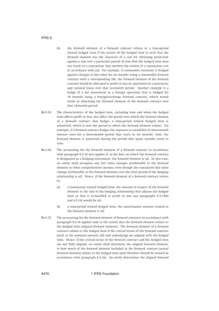 (b) the forward element of a forward contract relates to a time-period
related hedged item if the nature of the hedged item is such that the
forward element has the character of a cost for obtaining protection
against a risk over a particular period of time (but the hedged item does
not result in a transaction that involves the notion of a transaction cost
in accordance with (a)). For example, if commodity inventory is hedged
against changes in fair value for six months using a commodity forward
contract with a corresponding life, the forward element of the forward
contract would be allocated to profit or loss (ie amortised on a systematic
and rational basis) over that six-month period. Another example is a
hedge of a net investment in a foreign operation that is hedged for
18 months using a foreign-exchange forward contract, which would
result in allocating the forward element of the forward contract over
that 18-month period.
B6.5.35 The characteristics of the hedged item, including how and when the hedged
item affects profit or loss, also affect the period over which the forward element
of a forward contract that hedges a time-period related hedged item is
amortised, which is over the period to which the forward element relates. For
example, if a forward contract hedges the exposure to variability in three-month
interest rates for a three-month period that starts in six months’ time, the
forward element is amortised during the period that spans months seven to
nine.
B6.5.36 The accounting for the forward element of a forward contract in accordance
with paragraph 6.5.16 also applies if, at the date on which the forward contract
is designated as a hedging instrument, the forward element is nil. In that case,
an entity shall recognise any fair value changes attributable to the forward
element in other comprehensive income, even though the cumulative fair value
change attributable to the forward element over the total period of the hedging
relationship is nil. Hence, if the forward element of a forward contract relates
to:
(a) a transaction related hedged item, the amount in respect of the forward
element at the end of the hedging relationship that adjusts the hedged
item or that is reclassified to profit or loss (see paragraphs 6.5.15(b)
and 6.5.16) would be nil.
(b) a time-period related hedged item, the amortisation amount related to
the forward element is nil.
B6.5.37 The accounting for the forward element of forward contracts in accordance with
paragraph 6.5.16 applies only to the extent that the forward element relates to
the hedged item (aligned forward element). The forward element of a forward
contract relates to the hedged item if the critical terms of the forward contract
(such as the nominal amount, life and underlying) are aligned with the hedged
item. Hence, if the critical terms of the forward contract and the hedged item
are not fully aligned, an entity shall determine the aligned forward element,
ie how much of the forward element included in the forward contract (actual
forward element) relates to the hedged item (and therefore should be treated in
accordance with paragraph 6.5.16). An entity determines the aligned forward
IFRS 9
஽ IFRS FoundationA470
 