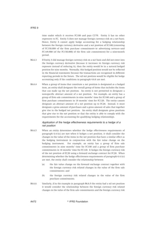 time under which it receives FC100 and pays CU70. Entity A has no other
exposures to FC. Entity A does not manage foreign currency risk on a net basis.
Hence, Entity A cannot apply hedge accounting for a hedging relationship
between the foreign currency derivative and a net position of FC100 (consisting
of FC150,000 of the firm purchase commitment—ie advertising services—and
FC149,900 (of the FC150,000) of the firm sale commitment) for a nine-month
period.
B6.6.3 If Entity A did manage foreign currency risk on a net basis and did not enter into
the foreign currency derivative (because it increases its foreign currency risk
exposure instead of reducing it), then the entity would be in a natural hedged
position for nine months. Normally, this hedged position would not be reflected
in the financial statements because the transactions are recognised in different
reporting periods in the future. The nil net position would be eligible for hedge
accounting only if the conditions in paragraph 6.6.6 are met.
B6.6.4 When a group of items that constitute a net position is designated as a hedged
item, an entity shall designate the overall group of items that includes the items
that can make up the net position. An entity is not permitted to designate a
non-specific abstract amount of a net position. For example, an entity has a
group of firm sale commitments in nine months’ time for FC100 and a group of
firm purchase commitments in 18 months’ time for FC120. The entity cannot
designate an abstract amount of a net position up to FC20. Instead, it must
designate a gross amount of purchases and a gross amount of sales that together
give rise to the hedged net position. An entity shall designate gross positions
that give rise to the net position so that the entity is able to comply with the
requirements for the accounting for qualifying hedging relationships.
Application of the hedge effectiveness requirements to a hedge of a
net position
B6.6.5 When an entity determines whether the hedge effectiveness requirements of
paragraph 6.4.1(c) are met when it hedges a net position, it shall consider the
changes in the value of the items in the net position that have a similar effect as
the hedging instrument in conjunction with the fair value change on the
hedging instrument. For example, an entity has a group of firm sale
commitments in nine months’ time for FC100 and a group of firm purchase
commitments in 18 months’ time for FC120. It hedges the foreign currency risk
of the net position of FC20 using a forward exchange contract for FC20. When
determining whether the hedge effectiveness requirements of paragraph 6.4.1(c)
are met, the entity shall consider the relationship between:
(a) the fair value change on the forward exchange contract together with
the foreign currency risk related changes in the value of the firm sale
commitments; and
(b) the foreign currency risk related changes in the value of the firm
purchase commitments.
B6.6.6 Similarly, if in the example in paragraph B6.6.5 the entity had a nil net position
it would consider the relationship between the foreign currency risk related
changes in the value of the firm sale commitments and the foreign currency risk
IFRS 9
஽ IFRS FoundationA472
 