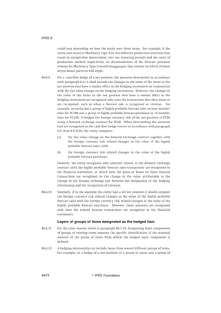 could vary depending on how the entity uses those items. For example, if the
entity uses items of Machinery Type A in two different production processes that
result in straight-line depreciation over ten reporting periods and the units of
production method respectively, its documentation of the forecast purchase
volume for Machinery Type A would disaggregate that volume by which of those
depreciation patterns will apply.
B6.6.9 For a cash flow hedge of a net position, the amounts determined in accordance
with paragraph 6.5.11 shall include the changes in the value of the items in the
net position that have a similar effect as the hedging instrument in conjunction
with the fair value change on the hedging instrument. However, the changes in
the value of the items in the net position that have a similar effect as the
hedging instrument are recognised only once the transactions that they relate to
are recognised, such as when a forecast sale is recognised as revenue. For
example, an entity has a group of highly probable forecast sales in nine months’
time for FC100 and a group of highly probable forecast purchases in 18 months’
time for FC120. It hedges the foreign currency risk of the net position of FC20
using a forward exchange contract for FC20. When determining the amounts
that are recognised in the cash flow hedge reserve in accordance with paragraph
6.5.11(a)–6.5.11(b), the entity compares:
(a) the fair value change on the forward exchange contract together with
the foreign currency risk related changes in the value of the highly
probable forecast sales; with
(b) the foreign currency risk related changes in the value of the highly
probable forecast purchases.
However, the entity recognises only amounts related to the forward exchange
contract until the highly probable forecast sales transactions are recognised in
the financial statements, at which time the gains or losses on those forecast
transactions are recognised (ie the change in the value attributable to the
change in the foreign exchange rate between the designation of the hedging
relationship and the recognition of revenue).
B6.6.10 Similarly, if in the example the entity had a nil net position it would compare
the foreign currency risk related changes in the value of the highly probable
forecast sales with the foreign currency risk related changes in the value of the
highly probable forecast purchases. However, those amounts are recognised
only once the related forecast transactions are recognised in the financial
statements.
Layers of groups of items designated as the hedged item
B6.6.11 For the same reasons noted in paragraph B6.3.19, designating layer components
of groups of existing items requires the specific identification of the nominal
amount of the group of items from which the hedged layer component is
defined.
B6.6.12 A hedging relationship can include layers from several different groups of items.
For example, in a hedge of a net position of a group of assets and a group of
IFRS 9
஽ IFRS FoundationA474
 