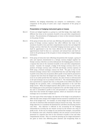 liabilities, the hedging relationship can comprise, in combination, a layer
component of the group of assets and a layer component of the group of
liabilities.
Presentation of hedging instrument gains or losses
B6.6.13 If items are hedged together as a group in a cash flow hedge, they might affect
different line items in the statement of profit or loss and other comprehensive
income. The presentation of hedging gains or losses in that statement depends
on the group of items.
B6.6.14 If the group of items does not have any offsetting risk positions (for example, a
group of foreign currency expenses that affect different line items in the
statement of profit or loss and other comprehensive income that are hedged for
foreign currency risk) then the reclassified hedging instrument gains or losses
shall be apportioned to the line items affected by the hedged items. This
apportionment shall be done on a systematic and rational basis and shall not
result in the grossing up of the net gains or losses arising from a single hedging
instrument.
B6.6.15 If the group of items does have offsetting risk positions (for example, a group of
sales and expenses denominated in a foreign currency hedged together for
foreign currency risk) then an entity shall present the hedging gains or losses in
a separate line item in the statement of profit or loss and other comprehensive
income. Consider, for example, a hedge of the foreign currency risk of a net
position of foreign currency sales of FC100 and foreign currency expenses of
FC80 using a forward exchange contract for FC20. The gain or loss on the
forward exchange contract that is reclassified from the cash flow hedge reserve
to profit or loss (when the net position affects profit or loss) shall be presented in
a separate line item from the hedged sales and expenses. Moreover, if the sales
occur in an earlier period than the expenses, the sales revenue is still measured
at the spot exchange rate in accordance with IAS 21. The related hedging gain or
loss is presented in a separate line item, so that profit or loss reflects the effect of
hedging the net position, with a corresponding adjustment to the cash flow
hedge reserve. When the hedged expenses affect profit or loss in a later period,
the hedging gain or loss previously recognised in the cash flow hedge reserve on
the sales is reclassified to profit or loss and presented as a separate line item
from those that include the hedged expenses, which are measured at the spot
exchange rate in accordance with IAS 21.
B6.6.16 For some types of fair value hedges, the objective of the hedge is not primarily to
offset the fair value change of the hedged item but instead to transform the cash
flows of the hedged item. For example, an entity hedges the fair value interest
rate risk of a fixed-rate debt instrument using an interest rate swap. The entity’s
hedge objective is to transform the fixed-interest cash flows into floating interest
cash flows. This objective is reflected in the accounting for the hedging
relationship by accruing the net interest accrual on the interest rate swap in
profit or loss. In the case of a hedge of a net position (for example, a net position
of a fixed-rate asset and a fixed-rate liability), this net interest accrual must be
presented in a separate line item in the statement of profit or loss and other
comprehensive income. This is to avoid the grossing up of a single instrument’s
net gains or losses into offsetting gross amounts and recognising them in
IFRS 9
஽ IFRS Foundation A475
 