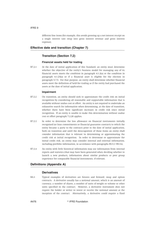different line items (for example, this avoids grossing up a net interest receipt on
a single interest rate swap into gross interest revenue and gross interest
expense).
Effective date and transition (Chapter 7)
Transition (Section 7.2)
Financial assets held for trading
B7.2.1 At the date of initial application of this Standard, an entity must determine
whether the objective of the entity’s business model for managing any of its
financial assets meets the condition in paragraph 4.1.2(a) or the condition in
paragraph 4.1.2A(a) or if a financial asset is eligible for the election in
paragraph 5.7.5. For that purpose, an entity shall determine whether financial
assets meet the definition of held for trading as if the entity had purchased the
assets at the date of initial application.
Impairment
B7.2.2 On transition, an entity should seek to approximate the credit risk on initial
recognition by considering all reasonable and supportable information that is
available without undue cost or effort. An entity is not required to undertake an
exhaustive search for information when determining, at the date of transition,
whether there have been significant increases in credit risk since initial
recognition. If an entity is unable to make this determination without undue
cost or effort paragraph 7.2.20 applies.
B7.2.3 In order to determine the loss allowance on financial instruments initially
recognised (or loan commitments or financial guarantee contracts to which the
entity became a party to the contract) prior to the date of initial application,
both on transition and until the derecognition of those items an entity shall
consider information that is relevant in determining or approximating the
credit risk at initial recognition. In order to determine or approximate the
initial credit risk, an entity may consider internal and external information,
including portfolio information, in accordance with paragraphs B5.5.1–B5.5.6.
B7.2.4 An entity with little historical information may use information from internal
reports and statistics (that may have been generated when deciding whether to
launch a new product), information about similar products or peer group
experience for comparable financial instruments, if relevant.
Definitions (Appendix A)
Derivatives
BA.1 Typical examples of derivatives are futures and forward, swap and option
contracts. A derivative usually has a notional amount, which is an amount of
currency, a number of shares, a number of units of weight or volume or other
units specified in the contract. However, a derivative instrument does not
require the holder or writer to invest or receive the notional amount at the
inception of the contract. Alternatively, a derivative could require a fixed
IFRS 9
஽ IFRS FoundationA476
 