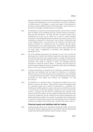 payment or payment of an amount that can change (but not proportionally with
a change in the underlying) as a result of some future event that is unrelated to
a notional amount. For example, a contract may require a fixed payment of
CU1,000 if six-month LIBOR increases by 100 basis points. Such a contract is a
derivative even though a notional amount is not specified.
BA.2 The definition of a derivative in this Standard includes contracts that are settled
gross by delivery of the underlying item (eg a forward contract to purchase a
fixed rate debt instrument). An entity may have a contract to buy or sell a
non-financial item that can be settled net in cash or another financial
instrument or by exchanging financial instruments (eg a contract to buy or sell a
commodity at a fixed price at a future date). Such a contract is within the scope
of this Standard unless it was entered into and continues to be held for the
purpose of delivery of a non-financial item in accordance with the entity’s
expected purchase, sale or usage requirements. However, this Standard applies
to such contracts for an entity’s expected purchase, sale or usage requirements if
the entity makes a designation in accordance with paragraph 2.5 (see
paragraphs 2.4–2.7).
BA.3 One of the defining characteristics of a derivative is that it has an initial net
investment that is smaller than would be required for other types of contracts
that would be expected to have a similar response to changes in market factors.
An option contract meets that definition because the premium is less than the
investment that would be required to obtain the underlying financial
instrument to which the option is linked. A currency swap that requires an
initial exchange of different currencies of equal fair values meets the definition
because it has a zero initial net investment.
BA.4 A regular way purchase or sale gives rise to a fixed price commitment between
trade date and settlement date that meets the definition of a derivative.
However, because of the short duration of the commitment it is not recognised
as a derivative financial instrument. Instead, this Standard provides for special
accounting for such regular way contracts (see paragraphs 3.1.2 and
B3.1.3–B3.1.6).
BA.5 The definition of a derivative refers to non-financial variables that are not
specific to a party to the contract. These include an index of earthquake losses
in a particular region and an index of temperatures in a particular city.
Non-financial variables specific to a party to the contract include the occurrence
or non-occurrence of a fire that damages or destroys an asset of a party to the
contract. A change in the fair value of a non-financial asset is specific to the
owner if the fair value reflects not only changes in market prices for such assets
(a financial variable) but also the condition of the specific non-financial asset
held (a non-financial variable). For example, if a guarantee of the residual value
of a specific car exposes the guarantor to the risk of changes in the car’s physical
condition, the change in that residual value is specific to the owner of the car.
Financial assets and liabilities held for trading
BA.6 Trading generally reflects active and frequent buying and selling, and financial
instruments held for trading generally are used with the objective of generating
a profit from short-term fluctuations in price or dealer’s margin.
IFRS 9
஽ IFRS Foundation A477
 