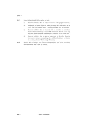 BA.7 Financial liabilities held for trading include:
(a) derivative liabilities that are not accounted for as hedging instruments;
(b) obligations to deliver financial assets borrowed by a short seller (ie an
entity that sells financial assets it has borrowed and does not yet own);
(c) financial liabilities that are incurred with an intention to repurchase
them in the near term (eg a quoted debt instrument that the issuer may
buy back in the near term depending on changes in its fair value); and
(d) financial liabilities that are part of a portfolio of identified financial
instruments that are managed together and for which there is evidence
of a recent pattern of short-term profit-taking.
BA.8 The fact that a liability is used to fund trading activities does not in itself make
that liability one that is held for trading.
IFRS 9
஽ IFRS FoundationA478
 