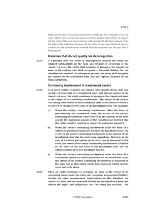 parts, recent prices of actual transactions provide the best estimate of its fair
value. When there are no price quotes or recent market transactions to support
the fair value of the part that continues to be recognised, the best estimate of the
fair value is the difference between the fair value of the larger financial asset as
a whole and the consideration received from the transferee for the part that is
derecognised.
Transfers that do not qualify for derecognition
3.2.15 If a transfer does not result in derecognition because the entity has
retained substantially all the risks and rewards of ownership of the
transferred asset, the entity shall continue to recognise the transferred
asset in its entirety and shall recognise a financial liability for the
consideration received. In subsequent periods, the entity shall recognise
any income on the transferred asset and any expense incurred on the
financial liability.
Continuing involvement in transferred assets
3.2.16 If an entity neither transfers nor retains substantially all the risks and
rewards of ownership of a transferred asset, and retains control of the
transferred asset, the entity continues to recognise the transferred asset
to the extent of its continuing involvement. The extent of the entity’s
continuing involvement in the transferred asset is the extent to which it
is exposed to changes in the value of the transferred asset. For example:
(a) When the entity’s continuing involvement takes the form of
guaranteeing the transferred asset, the extent of the entity’s
continuing involvement is the lower of (i) the amount of the asset
and (ii) the maximum amount of the consideration received that
the entity could be required to repay (‘the guarantee amount’).
(b) When the entity’s continuing involvement takes the form of a
written or purchased option (or both) on the transferred asset, the
extent of the entity’s continuing involvement is the amount of the
transferred asset that the entity may repurchase. However, in the
case of a written put option on an asset that is measured at fair
value, the extent of the entity’s continuing involvement is limited
to the lower of the fair value of the transferred asset and the
option exercise price (see paragraph B3.2.13).
(c) When the entity’s continuing involvement takes the form of a
cash-settled option or similar provision on the transferred asset,
the extent of the entity’s continuing involvement is measured in
the same way as that which results from non-cash settled options
as set out in (b) above.
3.2.17 When an entity continues to recognise an asset to the extent of its
continuing involvement, the entity also recognises an associated liability.
Despite the other measurement requirements in this Standard, the
transferred asset and the associated liability are measured on a basis that
reflects the rights and obligations that the entity has retained. The
IFRS 9
஽ IFRS Foundation A333
 