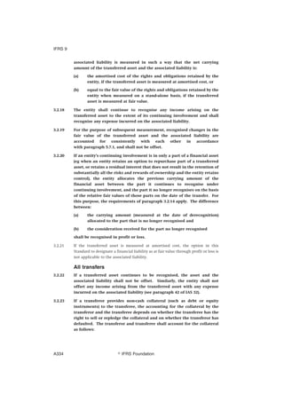 associated liability is measured in such a way that the net carrying
amount of the transferred asset and the associated liability is:
(a) the amortised cost of the rights and obligations retained by the
entity, if the transferred asset is measured at amortised cost, or
(b) equal to the fair value of the rights and obligations retained by the
entity when measured on a stand-alone basis, if the transferred
asset is measured at fair value.
3.2.18 The entity shall continue to recognise any income arising on the
transferred asset to the extent of its continuing involvement and shall
recognise any expense incurred on the associated liability.
3.2.19 For the purpose of subsequent measurement, recognised changes in the
fair value of the transferred asset and the associated liability are
accounted for consistently with each other in accordance
with paragraph 5.7.1, and shall not be offset.
3.2.20 If an entity’s continuing involvement is in only a part of a financial asset
(eg when an entity retains an option to repurchase part of a transferred
asset, or retains a residual interest that does not result in the retention of
substantially all the risks and rewards of ownership and the entity retains
control), the entity allocates the previous carrying amount of the
financial asset between the part it continues to recognise under
continuing involvement, and the part it no longer recognises on the basis
of the relative fair values of those parts on the date of the transfer. For
this purpose, the requirements of paragraph 3.2.14 apply. The difference
between:
(a) the carrying amount (measured at the date of derecognition)
allocated to the part that is no longer recognised and
(b) the consideration received for the part no longer recognised
shall be recognised in profit or loss.
3.2.21 If the transferred asset is measured at amortised cost, the option in this
Standard to designate a financial liability as at fair value through profit or loss is
not applicable to the associated liability.
All transfers
3.2.22 If a transferred asset continues to be recognised, the asset and the
associated liability shall not be offset. Similarly, the entity shall not
offset any income arising from the transferred asset with any expense
incurred on the associated liability (see paragraph 42 of IAS 32).
3.2.23 If a transferor provides non-cash collateral (such as debt or equity
instruments) to the transferee, the accounting for the collateral by the
transferor and the transferee depends on whether the transferee has the
right to sell or repledge the collateral and on whether the transferor has
defaulted. The transferor and transferee shall account for the collateral
as follows:
IFRS 9
஽ IFRS FoundationA334
 