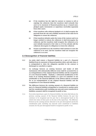 (a) If the transferee has the right by contract or custom to sell or
repledge the collateral, then the transferor shall reclassify that
asset in its statement of financial position (eg as a loaned asset,
pledged equity instruments or repurchase receivable) separately
from other assets.
(b) If the transferee sells collateral pledged to it, it shall recognise the
proceeds from the sale and a liability measured at fair value for its
obligation to return the collateral.
(c) If the transferor defaults under the terms of the contract and is no
longer entitled to redeem the collateral, it shall derecognise the
collateral, and the transferee shall recognise the collateral as its
asset initially measured at fair value or, if it has already sold the
collateral, derecognise its obligation to return the collateral.
(d) Except as provided in (c), the transferor shall continue to carry the
collateral as its asset, and the transferee shall not recognise the
collateral as an asset.
3.3 Derecognition of financial liabilities
3.3.1 An entity shall remove a financial liability (or a part of a financial
liability) from its statement of financial position when, and only when, it
is extinguished—ie when the obligation specified in the contract is
discharged or cancelled or expires.
3.3.2 An exchange between an existing borrower and lender of debt
instruments with substantially different terms shall be accounted for as
an extinguishment of the original financial liability and the recognition
of a new financial liability. Similarly, a substantial modification of the
terms of an existing financial liability or a part of it (whether or not
attributable to the financial difficulty of the debtor) shall be accounted
for as an extinguishment of the original financial liability and the
recognition of a new financial liability.
3.3.3 The difference between the carrying amount of a financial liability (or
part of a financial liability) extinguished or transferred to another party
and the consideration paid, including any non-cash assets transferred or
liabilities assumed, shall be recognised in profit or loss.
3.3.4 If an entity repurchases a part of a financial liability, the entity shall allocate the
previous carrying amount of the financial liability between the part that
continues to be recognised and the part that is derecognised based on the
relative fair values of those parts on the date of the repurchase. The difference
between (a) the carrying amount allocated to the part derecognised and (b) the
consideration paid, including any non-cash assets transferred or liabilities
assumed, for the part derecognised shall be recognised in profit or loss.
IFRS 9
஽ IFRS Foundation A335
 