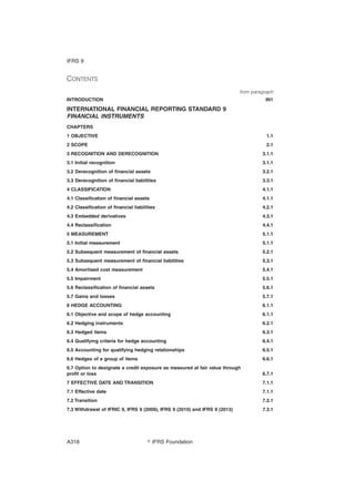 CONTENTS
from paragraph
INTRODUCTION IN1
INTERNATIONAL FINANCIAL REPORTING STANDARD 9
FINANCIAL INSTRUMENTS
CHAPTERS
1 OBJECTIVE 1.1
2 SCOPE 2.1
3 RECOGNITION AND DERECOGNITION 3.1.1
3.1 Initial recognition 3.1.1
3.2 Derecognition of financial assets 3.2.1
3.3 Derecognition of financial liabilities 3.3.1
4 CLASSIFICATION 4.1.1
4.1 Classification of financial assets 4.1.1
4.2 Classification of financial liabilities 4.2.1
4.3 Embedded derivatives 4.3.1
4.4 Reclassification 4.4.1
5 MEASUREMENT 5.1.1
5.1 Initial measurement 5.1.1
5.2 Subsequent measurement of financial assets 5.2.1
5.3 Subsequent measurement of financial liabilities 5.3.1
5.4 Amortised cost measurement 5.4.1
5.5 Impairment 5.5.1
5.6 Reclassification of financial assets 5.6.1
5.7 Gains and losses 5.7.1
6 HEDGE ACCOUNTING 6.1.1
6.1 Objective and scope of hedge accounting 6.1.1
6.2 Hedging instruments 6.2.1
6.3 Hedged items 6.3.1
6.4 Qualifying criteria for hedge accounting 6.4.1
6.5 Accounting for qualifying hedging relationships 6.5.1
6.6 Hedges of a group of items 6.6.1
6.7 Option to designate a credit exposure as measured at fair value through
profit or loss 6.7.1
7 EFFECTIVE DATE AND TRANSITION 7.1.1
7.1 Effective date 7.1.1
7.2 Transition 7.2.1
7.3 Withdrawal of IFRIC 9, IFRS 9 (2009), IFRS 9 (2010) and IFRS 9 (2013) 7.3.1
IFRS 9
஽ IFRS FoundationA318
 