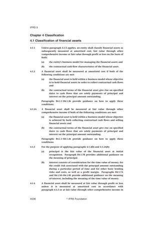 Chapter 4 Classification
4.1 Classification of financial assets
4.1.1 Unless paragraph 4.1.5 applies, an entity shall classify financial assets as
subsequently measured at amortised cost, fair value through other
comprehensive income or fair value through profit or loss on the basis of
both:
(a) the entity’s business model for managing the financial assets and
(b) the contractual cash flow characteristics of the financial asset.
4.1.2 A financial asset shall be measured at amortised cost if both of the
following conditions are met:
(a) the financial asset is held within a business model whose objective
is to hold financial assets in order to collect contractual cash flows
and
(b) the contractual terms of the financial asset give rise on specified
dates to cash flows that are solely payments of principal and
interest on the principal amount outstanding.
Paragraphs B4.1.1–B4.1.26 provide guidance on how to apply these
conditions.
4.1.2A A financial asset shall be measured at fair value through other
comprehensive income if both of the following conditions are met:
(a) the financial asset is held within a business model whose objective
is achieved by both collecting contractual cash flows and selling
financial assets and
(b) the contractual terms of the financial asset give rise on specified
dates to cash flows that are solely payments of principal and
interest on the principal amount outstanding.
Paragraphs B4.1.1–B4.1.26 provide guidance on how to apply these
conditions.
4.1.3 For the purpose of applying paragraphs 4.1.2(b) and 4.1.2A(b):
(a) principal is the fair value of the financial asset at initial
recognition. Paragraph B4.1.7B provides additional guidance on
the meaning of principal.
(b) interest consists of consideration for the time value of money, for
the credit risk associated with the principal amount outstanding
during a particular period of time and for other basic lending
risks and costs, as well as a profit margin. Paragraphs B4.1.7A
and B4.1.9A–B4.1.9E provide additional guidance on the meaning
of interest, including the meaning of the time value of money.
4.1.4 A financial asset shall be measured at fair value through profit or loss
unless it is measured at amortised cost in accordance with
paragraph 4.1.2 or at fair value through other comprehensive income in
IFRS 9
஽ IFRS FoundationA336
 