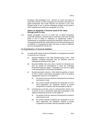accordance with paragraph 4.1.2A. However an entity may make an
irrevocable election at initial recognition for particular investments in
equity instruments that would otherwise be measured at fair value
through profit or loss to present subsequent changes in fair value in
other comprehensive income (see paragraphs 5.7.5–5.7.6).
Option to designate a financial asset at fair value
through profit or loss
4.1.5 Despite paragraphs 4.1.1–4.1.4, an entity may, at initial recognition,
irrevocably designate a financial asset as measured at fair value through
profit or loss if doing so eliminates or significantly reduces a
measurement or recognition inconsistency (sometimes referred to as an
‘accounting mismatch’) that would otherwise arise from measuring assets
or liabilities or recognising the gains and losses on them on different
bases (see paragraphs B4.1.29–B4.1.32).
4.2 Classification of financial liabilities
4.2.1 An entity shall classify all financial liabilities as subsequently measured
at amortised cost, except for:
(a) financial liabilities at fair value through profit or loss. Such
liabilities, including derivatives that are liabilities, shall be
subsequently measured at fair value.
(b) financial liabilities that arise when a transfer of a financial asset
does not qualify for derecognition or when the continuing
involvement approach applies. Paragraphs 3.2.15 and 3.2.17 apply
to the measurement of such financial liabilities.
(c) financial guarantee contracts. After initial recognition, an issuer
of such a contract shall (unless paragraph 4.2.1(a) or (b) applies)
subsequently measure it at the higher of:
(i) the amount of the loss allowance determined in accordance
with Section 5.5 and
(ii) the amount initially recognised (see paragraph 5.1.1) less,
when appropriate, the cumulative amount of income
recognised in accordance with the principles of IFRS 15.
(d) commitments to provide a loan at a below-market interest rate.
An issuer of such a commitment shall (unless paragraph 4.2.1(a)
applies) subsequently measure it at the higher of:
(i) the amount of the loss allowance determined in accordance
with Section 5.5 and
(ii) the amount initially recognised (see paragraph 5.1.1) less,
when appropriate, the cumulative amount of income
recognised in accordance with the principles of IFRS 15.
IFRS 9
஽ IFRS Foundation A337
 