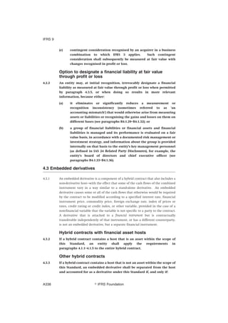 (e) contingent consideration recognised by an acquirer in a business
combination to which IFRS 3 applies. Such contingent
consideration shall subsequently be measured at fair value with
changes recognised in profit or loss.
Option to designate a financial liability at fair value
through profit or loss
4.2.2 An entity may, at initial recognition, irrevocably designate a financial
liability as measured at fair value through profit or loss when permitted
by paragraph 4.3.5, or when doing so results in more relevant
information, because either:
(a) it eliminates or significantly reduces a measurement or
recognition inconsistency (sometimes referred to as ‘an
accounting mismatch’) that would otherwise arise from measuring
assets or liabilities or recognising the gains and losses on them on
different bases (see paragraphs B4.1.29–B4.1.32); or
(b) a group of financial liabilities or financial assets and financial
liabilities is managed and its performance is evaluated on a fair
value basis, in accordance with a documented risk management or
investment strategy, and information about the group is provided
internally on that basis to the entity’s key management personnel
(as defined in IAS 24 Related Party Disclosures), for example, the
entity’s board of directors and chief executive officer (see
paragraphs B4.1.33–B4.1.36).
4.3 Embedded derivatives
4.3.1 An embedded derivative is a component of a hybrid contract that also includes a
non-derivative host—with the effect that some of the cash flows of the combined
instrument vary in a way similar to a stand-alone derivative. An embedded
derivative causes some or all of the cash flows that otherwise would be required
by the contract to be modified according to a specified interest rate, financial
instrument price, commodity price, foreign exchange rate, index of prices or
rates, credit rating or credit index, or other variable, provided in the case of a
non-financial variable that the variable is not specific to a party to the contract.
A derivative that is attached to a financial instrument but is contractually
transferable independently of that instrument, or has a different counterparty,
is not an embedded derivative, but a separate financial instrument.
Hybrid contracts with financial asset hosts
4.3.2 If a hybrid contract contains a host that is an asset within the scope of
this Standard, an entity shall apply the requirements in
paragraphs 4.1.1–4.1.5 to the entire hybrid contract.
Other hybrid contracts
4.3.3 If a hybrid contract contains a host that is not an asset within the scope of
this Standard, an embedded derivative shall be separated from the host
and accounted for as a derivative under this Standard if, and only if:
IFRS 9
஽ IFRS FoundationA338
 