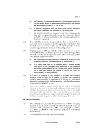 (a) the economic characteristics and risks of the embedded derivative
are not closely related to the economic characteristics and risks of
the host (see paragraphs B4.3.5 and B4.3.8);
(b) a separate instrument with the same terms as the embedded
derivative would meet the definition of a derivative; and
(c) the hybrid contract is not measured at fair value with changes in
fair value recognised in profit or loss (ie a derivative that is
embedded in a financial liability at fair value through profit or
loss is not separated).
4.3.4 If an embedded derivative is separated, the host contract shall be
accounted for in accordance with the appropriate Standards. This
Standard does not address whether an embedded derivative shall be
presented separately in the statement of financial position.
4.3.5 Despite paragraphs 4.3.3 and 4.3.4, if a contract contains one or more
embedded derivatives and the host is not an asset within the scope of this
Standard, an entity may designate the entire hybrid contract as at fair
value through profit or loss unless:
(a) the embedded derivative(s) do(es) not significantly modify the cash
flows that otherwise would be required by the contract; or
(b) it is clear with little or no analysis when a similar hybrid
instrument is first considered that separation of the embedded
derivative(s) is prohibited, such as a prepayment option embedded
in a loan that permits the holder to prepay the loan for
approximately its amortised cost.
4.3.6 If an entity is required by this Standard to separate an embedded
derivative from its host, but is unable to measure the embedded
derivative separately either at acquisition or at the end of a subsequent
financial reporting period, it shall designate the entire hybrid contract as
at fair value through profit or loss.
4.3.7 If an entity is unable to measure reliably the fair value of an embedded
derivative on the basis of its terms and conditions, the fair value of the
embedded derivative is the difference between the fair value of the hybrid
contract and the fair value of the host. If the entity is unable to measure the fair
value of the embedded derivative using this method, paragraph 4.3.6 applies and
the hybrid contract is designated as at fair value through profit or loss.
4.4 Reclassification
4.4.1 When, and only when, an entity changes its business model for managing
financial assets it shall reclassify all affected financial assets in
accordance with paragraphs 4.1.1–4.1.4. See paragraphs 5.6.1–5.6.7,
B4.4.1–B4.4.3 and B5.6.1–B5.6.2 for additional guidance on reclassifying
financial assets.
4.4.2 An entity shall not reclassify any financial liability.
IFRS 9
஽ IFRS Foundation A339
 