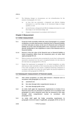 4.4.3 The following changes in circumstances are not reclassifications for the
purposes of paragraphs 4.4.1–4.4.2:
(a) an item that was previously a designated and effective hedging
instrument in a cash flow hedge or net investment hedge no longer
qualifies as such;
(b) an item becomes a designated and effective hedging instrument in a cash
flow hedge or net investment hedge; and
(c) changes in measurement in accordance with Section 6.7.
Chapter 5 Measurement
5.1 Initial measurement
5.1.1 Except for trade receivables within the scope of paragraph 5.1.3, at initial
recognition, an entity shall measure a financial asset or financial liability
at its fair value plus or minus, in the case of a financial asset or financial
liability not at fair value through profit or loss, transaction costs that are
directly attributable to the acquisition or issue of the financial asset or
financial liability.
5.1.1A However, if the fair value of the financial asset or financial liability at
initial recognition differs from the transaction price, an entity shall
apply paragraph B5.1.2A.
5.1.2 When an entity uses settlement date accounting for an asset that is subsequently
measured at amortised cost, the asset is recognised initially at its fair value on
the trade date (see paragraphs B3.1.3–B3.1.6).
5.1.3 Despite the requirement in paragraph 5.1.1, at initial recognition, an entity
shall measure trade receivables at their transaction price (as defined in IFRS 15)
if the trade receivables do not contain a significant financing component in
accordance with IFRS 15 (or when the entity applies the practical expedient in
accordance with paragraph 63 of IFRS 15).
5.2 Subsequent measurement of financial assets
5.2.1 After initial recognition, an entity shall measure a financial asset in
accordance with paragraphs 4.1.1–4.1.5 at:
(a) amortised cost;
(b) fair value through other comprehensive income; or
(c) fair value through profit or loss.
5.2.2 An entity shall apply the impairment requirements in Section 5.5 to
financial assets that are measured at amortised cost in accordance with
paragraph 4.1.2 and to financial assets that are measured at fair value
through other comprehensive income in accordance with
paragraph 4.1.2A.
5.2.3 An entity shall apply the hedge accounting requirements in
paragraphs 6.5.8–6.5.14 (and, if applicable, paragraphs 89–94 of IAS 39
IFRS 9
஽ IFRS FoundationA340
 