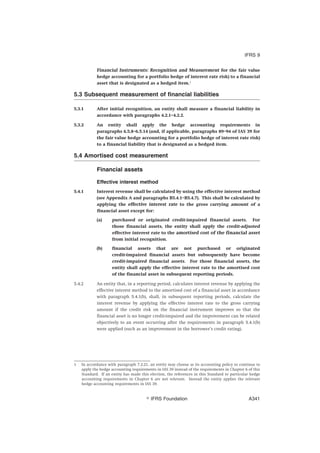 Financial Instruments: Recognition and Measurement for the fair value
hedge accounting for a portfolio hedge of interest rate risk) to a financial
asset that is designated as a hedged item.1
5.3 Subsequent measurement of financial liabilities
5.3.1 After initial recognition, an entity shall measure a financial liability in
accordance with paragraphs 4.2.1–4.2.2.
5.3.2 An entity shall apply the hedge accounting requirements in
paragraphs 6.5.8–6.5.14 (and, if applicable, paragraphs 89–94 of IAS 39 for
the fair value hedge accounting for a portfolio hedge of interest rate risk)
to a financial liability that is designated as a hedged item.
5.4 Amortised cost measurement
Financial assets
Effective interest method
5.4.1 Interest revenue shall be calculated by using the effective interest method
(see Appendix A and paragraphs B5.4.1–B5.4.7). This shall be calculated by
applying the effective interest rate to the gross carrying amount of a
financial asset except for:
(a) purchased or originated credit-impaired financial assets. For
those financial assets, the entity shall apply the credit-adjusted
effective interest rate to the amortised cost of the financial asset
from initial recognition.
(b) financial assets that are not purchased or originated
credit-impaired financial assets but subsequently have become
credit-impaired financial assets. For those financial assets, the
entity shall apply the effective interest rate to the amortised cost
of the financial asset in subsequent reporting periods.
5.4.2 An entity that, in a reporting period, calculates interest revenue by applying the
effective interest method to the amortised cost of a financial asset in accordance
with paragraph 5.4.1(b), shall, in subsequent reporting periods, calculate the
interest revenue by applying the effective interest rate to the gross carrying
amount if the credit risk on the financial instrument improves so that the
financial asset is no longer credit-impaired and the improvement can be related
objectively to an event occurring after the requirements in paragraph 5.4.1(b)
were applied (such as an improvement in the borrower’s credit rating).
1 In accordance with paragraph 7.2.21, an entity may choose as its accounting policy to continue to
apply the hedge accounting requirements in IAS 39 instead of the requirements in Chapter 6 of this
Standard. If an entity has made this election, the references in this Standard to particular hedge
accounting requirements in Chapter 6 are not relevant. Instead the entity applies the relevant
hedge accounting requirements in IAS 39.
IFRS 9
஽ IFRS Foundation A341
 