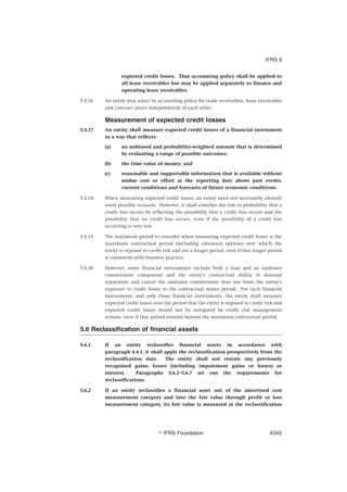 expected credit losses. That accounting policy shall be applied to
all lease receivables but may be applied separately to finance and
operating lease receivables.
5.5.16 An entity may select its accounting policy for trade receivables, lease receivables
and contract assets independently of each other.
Measurement of expected credit losses
5.5.17 An entity shall measure expected credit losses of a financial instrument
in a way that reflects:
(a) an unbiased and probability-weighted amount that is determined
by evaluating a range of possible outcomes;
(b) the time value of money; and
(c) reasonable and supportable information that is available without
undue cost or effort at the reporting date about past events,
current conditions and forecasts of future economic conditions.
5.5.18 When measuring expected credit losses, an entity need not necessarily identify
every possible scenario. However, it shall consider the risk or probability that a
credit loss occurs by reflecting the possibility that a credit loss occurs and the
possibility that no credit loss occurs, even if the possibility of a credit loss
occurring is very low.
5.5.19 The maximum period to consider when measuring expected credit losses is the
maximum contractual period (including extension options) over which the
entity is exposed to credit risk and not a longer period, even if that longer period
is consistent with business practice.
5.5.20 However, some financial instruments include both a loan and an undrawn
commitment component and the entity’s contractual ability to demand
repayment and cancel the undrawn commitment does not limit the entity’s
exposure to credit losses to the contractual notice period. For such financial
instruments, and only those financial instruments, the entity shall measure
expected credit losses over the period that the entity is exposed to credit risk and
expected credit losses would not be mitigated by credit risk management
actions, even if that period extends beyond the maximum contractual period.
5.6 Reclassification of financial assets
5.6.1 If an entity reclassifies financial assets in accordance with
paragraph 4.4.1, it shall apply the reclassification prospectively from the
reclassification date. The entity shall not restate any previously
recognised gains, losses (including impairment gains or losses) or
interest. Paragraphs 5.6.2–5.6.7 set out the requirements for
reclassifications.
5.6.2 If an entity reclassifies a financial asset out of the amortised cost
measurement category and into the fair value through profit or loss
measurement category, its fair value is measured at the reclassification
IFRS 9
஽ IFRS Foundation A345
 