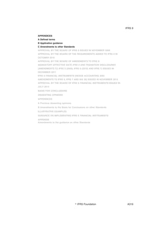 APPENDICES
A Defined terms
B Application guidance
C Amendments to other Standards
APPROVAL BY THE BOARD OF IFRS 9 ISSUED IN NOVEMBER 2009
APPROVAL BY THE BOARD OF THE REQUIREMENTS ADDED TO IFRS 9 IN
OCTOBER 2010
APPROVAL BY THE BOARD OF AMENDMENTS TO IFRS 9:
MANDATORY EFFECTIVE DATE IFRS 9 AND TRANSITION DISCLOSURES
(AMENDMENTS TO IFRS 9 (2009), IFRS 9 (2010) AND IFRS 7) ISSUED IN
DECEMBER 2011
IFRS 9 FINANCIAL INSTRUMENTS (HEDGE ACCOUNTING AND
AMENDMENTS TO IFRS 9, IFRS 7 AND IAS 39) ISSUED IN NOVEMBER 2013
APPROVAL BY THE BOARD OF IFRS 9 FINANCIAL INSTRUMENTS ISSUED IN
JULY 2014
BASIS FOR CONCLUSIONS
DISSENTING OPINIONS
APPENDICES
A Previous dissenting opinions
B Amendments to the Basis for Conclusions on other Standards
ILLUSTRATIVE EXAMPLES
GUIDANCE ON IMPLEMENTING IFRS 9 FINANCIAL INSTRUMENTS
APPENDIX
Amendments to the guidance on other Standards
IFRS 9
஽ IFRS Foundation A319
 