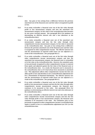 date. Any gain or loss arising from a difference between the previous
amortised cost of the financial asset and fair value is recognised in profit
or loss.
5.6.3 If an entity reclassifies a financial asset out of the fair value through
profit or loss measurement category and into the amortised cost
measurement category, its fair value at the reclassification date becomes
its new gross carrying amount. (See paragraph B5.6.2 for guidance on
determining an effective interest rate and a loss allowance at the
reclassification date.)
5.6.4 If an entity reclassifies a financial asset out of the amortised cost
measurement category and into the fair value through other
comprehensive income measurement category, its fair value is measured
at the reclassification date. Any gain or loss arising from a difference
between the previous amortised cost of the financial asset and fair value
is recognised in other comprehensive income. The effective interest rate
and the measurement of expected credit losses are not adjusted as a
result of the reclassification. (See paragraph B5.6.1.)
5.6.5 If an entity reclassifies a financial asset out of the fair value through
other comprehensive income measurement category and into the
amortised cost measurement category, the financial asset is reclassified
at its fair value at the reclassification date. However, the cumulative gain
or loss previously recognised in other comprehensive income is removed
from equity and adjusted against the fair value of the financial asset at
the reclassification date. As a result, the financial asset is measured at
the reclassification date as if it had always been measured at amortised
cost. This adjustment affects other comprehensive income but does not
affect profit or loss and therefore is not a reclassification adjustment (see
IAS 1 Presentation of Financial Statements). The effective interest rate
and the measurement of expected credit losses are not adjusted as a
result of the reclassification. (See paragraph B5.6.1.)
5.6.6 If an entity reclassifies a financial asset out of the fair value through
profit or loss measurement category and into the fair value through other
comprehensive income measurement category, the financial asset
continues to be measured at fair value. (See paragraph B5.6.2 for
guidance on determining an effective interest rate and a loss allowance at
the reclassification date.)
5.6.7 If an entity reclassifies a financial asset out of the fair value through
other comprehensive income measurement category and into the fair
value through profit or loss measurement category, the financial asset
continues to be measured at fair value. The cumulative gain or loss
previously recognised in other comprehensive income is reclassified from
equity to profit or loss as a reclassification adjustment (see IAS 1) at the
reclassification date.
IFRS 9
஽ IFRS FoundationA346
 