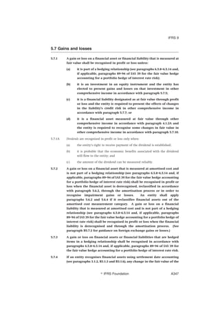 5.7 Gains and losses
5.7.1 A gain or loss on a financial asset or financial liability that is measured at
fair value shall be recognised in profit or loss unless:
(a) it is part of a hedging relationship (see paragraphs 6.5.8–6.5.14 and,
if applicable, paragraphs 89–94 of IAS 39 for the fair value hedge
accounting for a portfolio hedge of interest rate risk);
(b) it is an investment in an equity instrument and the entity has
elected to present gains and losses on that investment in other
comprehensive income in accordance with paragraph 5.7.5;
(c) it is a financial liability designated as at fair value through profit
or loss and the entity is required to present the effects of changes
in the liability’s credit risk in other comprehensive income in
accordance with paragraph 5.7.7; or
(d) it is a financial asset measured at fair value through other
comprehensive income in accordance with paragraph 4.1.2A and
the entity is required to recognise some changes in fair value in
other comprehensive income in accordance with paragraph 5.7.10.
5.7.1A Dividends are recognised in profit or loss only when:
(a) the entity’s right to receive payment of the dividend is established;
(b) it is probable that the economic benefits associated with the dividend
will flow to the entity; and
(c) the amount of the dividend can be measured reliably.
5.7.2 A gain or loss on a financial asset that is measured at amortised cost and
is not part of a hedging relationship (see paragraphs 6.5.8–6.5.14 and, if
applicable, paragraphs 89–94 of IAS 39 for the fair value hedge accounting
for a portfolio hedge of interest rate risk) shall be recognised in profit or
loss when the financial asset is derecognised, reclassified in accordance
with paragraph 5.6.2, through the amortisation process or in order to
recognise impairment gains or losses. An entity shall apply
paragraphs 5.6.2 and 5.6.4 if it reclassifies financial assets out of the
amortised cost measurement category. A gain or loss on a financial
liability that is measured at amortised cost and is not part of a hedging
relationship (see paragraphs 6.5.8–6.5.14 and, if applicable, paragraphs
89–94 of IAS 39 for the fair value hedge accounting for a portfolio hedge of
interest rate risk) shall be recognised in profit or loss when the financial
liability is derecognised and through the amortisation process. (See
paragraph B5.7.2 for guidance on foreign exchange gains or losses.)
5.7.3 A gain or loss on financial assets or financial liabilities that are hedged
items in a hedging relationship shall be recognised in accordance with
paragraphs 6.5.8–6.5.14 and, if applicable, paragraphs 89–94 of IAS 39 for
the fair value hedge accounting for a portfolio hedge of interest rate risk.
5.7.4 If an entity recognises financial assets using settlement date accounting
(see paragraphs 3.1.2, B3.1.3 and B3.1.6), any change in the fair value of the
IFRS 9
஽ IFRS Foundation A347
 