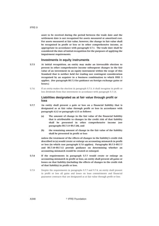 asset to be received during the period between the trade date and the
settlement date is not recognised for assets measured at amortised cost.
For assets measured at fair value, however, the change in fair value shall
be recognised in profit or loss or in other comprehensive income, as
appropriate in accordance with paragraph 5.7.1. The trade date shall be
considered the date of initial recognition for the purposes of applying the
impairment requirements.
Investments in equity instruments
5.7.5 At initial recognition, an entity may make an irrevocable election to
present in other comprehensive income subsequent changes in the fair
value of an investment in an equity instrument within the scope of this
Standard that is neither held for trading nor contingent consideration
recognised by an acquirer in a business combination to which IFRS 3
applies. (See paragraph B5.7.3 for guidance on foreign exchange gains or
losses.)
5.7.6 If an entity makes the election in paragraph 5.7.5, it shall recognise in profit or
loss dividends from that investment in accordance with paragraph 5.7.1A.
Liabilities designated as at fair value through profit or
loss
5.7.7 An entity shall present a gain or loss on a financial liability that is
designated as at fair value through profit or loss in accordance with
paragraph 4.2.2 or paragraph 4.3.5 as follows:
(a) The amount of change in the fair value of the financial liability
that is attributable to changes in the credit risk of that liability
shall be presented in other comprehensive income (see
paragraphs B5.7.13–B5.7.20), and
(b) the remaining amount of change in the fair value of the liability
shall be presented in profit or loss
unless the treatment of the effects of changes in the liability’s credit risk
described in (a) would create or enlarge an accounting mismatch in profit
or loss (in which case paragraph 5.7.8 applies). Paragraphs B5.7.5–B5.7.7
and B5.7.10–B5.7.12 provide guidance on determining whether an
accounting mismatch would be created or enlarged.
5.7.8 If the requirements in paragraph 5.7.7 would create or enlarge an
accounting mismatch in profit or loss, an entity shall present all gains or
losses on that liability (including the effects of changes in the credit risk
of that liability) in profit or loss.
5.7.9 Despite the requirements in paragraphs 5.7.7 and 5.7.8, an entity shall present
in profit or loss all gains and losses on loan commitments and financial
guarantee contracts that are designated as at fair value through profit or loss.
IFRS 9
஽ IFRS FoundationA348
 